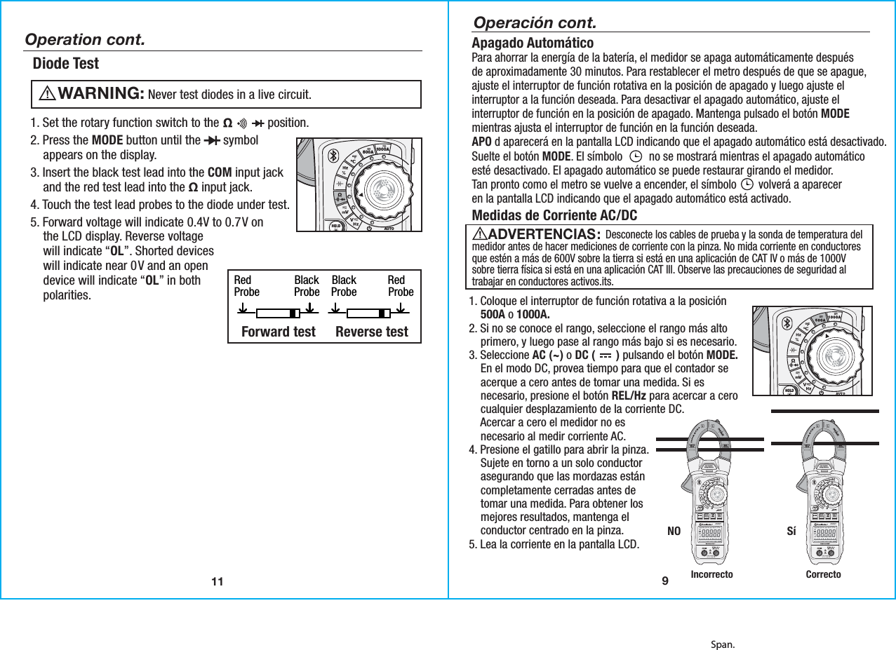 Span.11Diode Test   Never test diodes in a live circuit.WARNING:  Red               Black    Black           Red Probe            Probe    Probe           Probe Forward test   Reverse test    1. Set the rotary function switch to the               position.2. Press the MODE button until the       symbol    appears on the display.3. Insert the black test lead into the COM input jack    and the red test lead into the Ω input jack.4. Touch the test lead probes to the diode under test. 5. Forward voltage will indicate 0.4V to 0.7V on    the LCD display. Reverse voltage    will indicate “OL”. Shorted devices    will indicate near 0V and an open    device will indicate “OL” in both    polarities.Operation cont.500A 1000APEAKMODERELHzINRUSHData Logging Clamp MeterAUTOPOWEROFFMAXMIN23090TNon-ContactVoltage DetectorCAT IV 600VCAT III 1000V9Operación cont.Medidas de Corriente AC/DC                   Desconecte los cables de prueba y la sonda de temperatura delmedidor antes de hacer mediciones de corriente con la pinza. No mida corriente en conductoresque estén a más de 600V sobre la tierra si está en una aplicación de CAT IV o más de 1000Vsobre tierra física si está en una aplicación CAT lll. Observe las precauciones de seguridad altrabajar en conductores activos.its. ADVERTENCIAS: Apagado AutomáticoPara ahorrar la energía de la batería, el medidor se apaga automáticamente despuésde aproximadamente 30 minutos. Para restablecer el metro después de que se apague,ajuste el interruptor de función rotativa en la posición de apagado y luego ajuste elinterruptor a la función deseada. Para desactivar el apagado automático, ajuste elinterruptor de función en la posición de apagado. Mantenga pulsado el botón MODEmientras ajusta el interruptor de función en la función deseada.APO d aparecerá en la pantalla LCD indicando que el apagado automático está desactivado.Suelte el botón MODE. El símbolo         no se mostrará mientras el apagado automáticoesté desactivado. El apagado automático se puede restaurar girando el medidor.Tan pronto como el metro se vuelve a encender, el símbolo        volverá a apareceren la pantalla LCD indicando que el apagado automático está activado.1. Coloque el interruptor de función rotativa a la posición    500A o 1000A.2. Si no se conoce el rango, seleccione el rango más alto    primero, y luego pase al rango más bajo si es necesario.3. Seleccione AC (~) o DC (       ) pulsando el botón MODE.    En el modo DC, provea tiempo para que el contador se    acerque a cero antes de tomar una medida. Si es    necesario, presione el botón REL/Hz para acercar a cero    cualquier desplazamiento de la corriente DC.    Acercar a cero el medidor no es    necesario al medir corriente AC.4. Presione el gatillo para abrir la pinza.    Sujete en torno a un solo conductor    asegurando que las mordazas están    completamente cerradas antes de    tomar una medida. Para obtener los    mejores resultados, mantenga el    conductor centrado en la pinza.5. Lea la corriente en la pantalla LCD.MAX1000AIncorrectoNO SíCorrectoCAT IV600V500A 1000APEAKMODERELHzINRUSHMAXMIN23090TNon-ContactVoltage DetectorCAT IV 600VCAT III 1000VMAX1000ACAT IV600V500A 1000APEAKMODERELHzINRUSHMAXMIN23090TNon-ContactVoltage DetectorCAT IV 600VCAT III 1000V