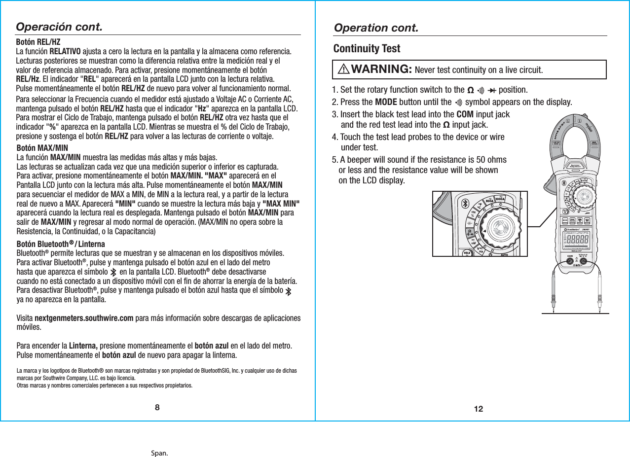 Span.12Operation cont.Continuity Test   Never test continuity on a live circuit.WARNING:  1. Set the rotary function switch to the               position.2. Press the MODE button until the      symbol appears on the display.3. Insert the black test lead into the COM input jack    and the red test lead into the Ω input jack.4. Touch the test lead probes to the device or wire    under test. 5. A beeper will sound if the resistance is 50 ohms   or less and the resistance value will be shown   on the LCD display. 500A 1000APEAKMODERELHzINRUSHData Logging Clamp MeterAUTOPOWEROFFMAXMIN23090TNon-ContactVoltage DetectorCAT IV 600VCAT III 1000V8Operación cont.Botón REL/HZLa función RELATIVO ajusta a cero la lectura en la pantalla y la almacena como referencia.Lecturas posteriores se muestran como la diferencia relativa entre la medición real y elvalor de referencia almacenado. Para activar, presione momentáneamente el botónREL/Hz. El indicador &quot;REL&quot; aparecerá en la pantalla LCD junto con la lectura relativa.Pulse momentáneamente el botón REL/HZ de nuevo para volver al funcionamiento normal.Para seleccionar la Frecuencia cuando el medidor está ajustado a Voltaje AC o Corriente AC,mantenga pulsado el botón REL/HZ hasta que el indicador &quot;Hz&quot; aparezca en la pantalla LCD.Para mostrar el Ciclo de Trabajo, mantenga pulsado el botón REL/HZ otra vez hasta que elindicador &quot;%&quot; aparezca en la pantalla LCD. Mientras se muestra el % del Ciclo de Trabajo,presione y sostenga el botón REL/HZ para volver a las lecturas de corriente o voltaje.Botón MAX/MINLa función MAX/MIN muestra las medidas más altas y más bajas.Las lecturas se actualizan cada vez que una medición superior o inferior es capturada.Para activar, presione momentáneamente el botón MAX/MIN. &quot;MAX&quot; aparecerá en elPantalla LCD junto con la lectura más alta. Pulse momentáneamente el botón MAX/MINpara secuenciar el medidor de MAX a MIN, de MIN a la lectura real, y a partir de la lecturareal de nuevo a MAX. Aparecerá &quot;MIN&quot; cuando se muestre la lectura más baja y &quot;MAX MIN&quot;aparecerá cuando la lectura real es desplegada. Mantenga pulsado el botón MAX/MIN parasalir de MAX/MIN y regresar al modo normal de operación. (MAX/MIN no opera sobre laResistencia, la Continuidad, o la Capacitancia)Botón Bluetooth® /LinternaBluetooth® permite lecturas que se muestran y se almacenan en los dispositivos móviles.Para activar Bluetooth®, pulse y mantenga pulsado el botón azul en el lado del metrohasta que aparezca el símbolo      en la pantalla LCD. Bluetooth® debe desactivarsecuando no está conectado a un dispositivo móvil con el fin de ahorrar la energía de la batería.Para desactivar Bluetooth®, pulse y mantenga pulsado el botón azul hasta que el símbolo ya no aparezca en la pantalla.Visita nextgenmeters.southwire.com para más información sobre descargas de aplicacionesmóviles.Para encender la Linterna, presione momentáneamente el botón azul en el lado del metro.Pulse momentáneamente el botón azul de nuevo para apagar la linterna.La marca y los logotipos de Bluetooth® son marcas registradas y son propiedad de BluetoothSIG, Inc. y cualquier uso de dichasmarcas por Southwire Company, LLC. es bajo licencia.Otras marcas y nombres comerciales pertenecen a sus respectivos propietarios.