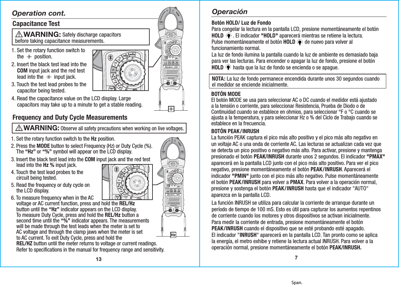 Span.13Capacitance TestOperation cont.1. Set the rotary function switch to    the  Needposition.2. Insert the black test lead into the    COM input jack and the red test    lead into the  Needinput jack.3. Touch the test lead probes to the    capacitor being tested. 4. Read the capacitance value on the LCD display. Large    capacitors may take up to a minute to get a stable reading.Frequency and Duty Cycle Measurements1. Set the rotary function switch to the Hz position.2. Press the MODE button to select Frequency (Hz) or Duty Cycle (%).    The “Hz” or “%” symbol will appear on the LCD display. 3. Insert the black test lead into the COM input jack and the red test    lead into the Hz % input jack.4. Touch the test lead probes to the    circuit being tested.5. Read the frequency or duty cycle on    the LCD display.6. To measure frequency when in the AC    voltage or AC current function, press and hold the REL/Hz    button until the “Hz” indicator appears on the LCD display.    To measure Duty Cycle, press and hold the REL/Hz button a    second time until the “%” indicator appears. The measurements    will be made through the test leads when the meter is set to    AC voltage and through the clamp jaws when the meter is set    to AC current. To exit Duty Cycle, press and hold the    REL/HZ button until the meter returns to voltage or current readings.    Refer to specifications in the manual for frequency range and sensitivity.      Safely discharge capacitorsbefore taking capacitance measurements. WARNING:      Observe all safety precautions when working on live voltages. WARNING:  500A 1000APEAKMODERELHzINRUSHData Logging Clamp MeterAUTOPOWEROFFMAXMIN23090TNon-ContactVoltage DetectorCAT IV 600VCAT III 1000V7OperaciónBotón HOLD/ Luz de FondoPara congelar la lectura en la pantalla LCD, presione momentáneamente el botónHOLD       . El indicador &quot;HOLD&quot; aparecerá mientras se retiene la lectura.Pulse momentáneamente el botón HOLD       de nuevo para volver alfuncionamiento normal.La luz de fondo ilumina la pantalla cuando la luz de ambiente es demasiado bajapara ver las lecturas. Para encender o apagar la luz de fondo, presione el botónHOLD       hasta que la luz de fondo se encienda o se apague.NOTA: La luz de fondo permanece encendida durante unos 30 segundos cuandoel medidor se enciende inicialmente.BOTÓN MODEEl botón MODE se usa para seleccionar AC o DC cuando el medidor está ajustadoa la tensión o corriente, para seleccionar Resistencia, Prueba de Diodo o deContinuidad cuando se establece en ohmios, para seleccionar °F o °C cuando seajusta a la temperatura, y para seleccionar Hz o % del Ciclo de Trabajo cuando seestablece en la frecuencia.La función INRUSH se utiliza para calcular la corriente de arranque durante unperíodo de tiempo de 100 mS. Esto es útil para capturar los aumentos repentinosde corriente cuando los motores y otros dispositivos se activan inicialmente.Para medir la corriente de entrada, presione momentáneamente el botónPEAK/INRUSH cuando el dispositivo que se esté probando esté apagado.El indicador &quot;INRUSH&quot; aparecerá en la pantalla LCD. Tan pronto como se aplicala energía, el metro exhibe y retiene la lectura actual INRUSH. Para volver a laoperación normal, presione momentáneamente el botón PEAK/INRUSH.BOTÓN PEAK/INRUSHLa función PEAK captura el pico más alto positivo y el pico más alto negativo enun voltaje AC o una onda de corriente AC. Las lecturas se actualizan cada vez quese detecta un pico positivo o negativo más alto. Para activar, presione y mantengapresionado el botón PEAK/INRUSH durante unos 2 segundos. El indicador &quot;PMAX&quot;aparecerá en la pantalla LCD junto con el pico más alto positivo. Para ver el piconegativo, presione momentáneamente el botón PEAK/INRUSH. Aparecerá elindicador &quot;PMIN&quot; junto con el pico más alto negativo. Pulse momentáneamenteel botón PEAK/INRUSH para volver a PMAX. Para volver a la operación normal,presione y sostenga el botón PEAK/INRUSH hasta que el indicador &quot;AUTO&quot;aparezca en la pantalla LCD.
