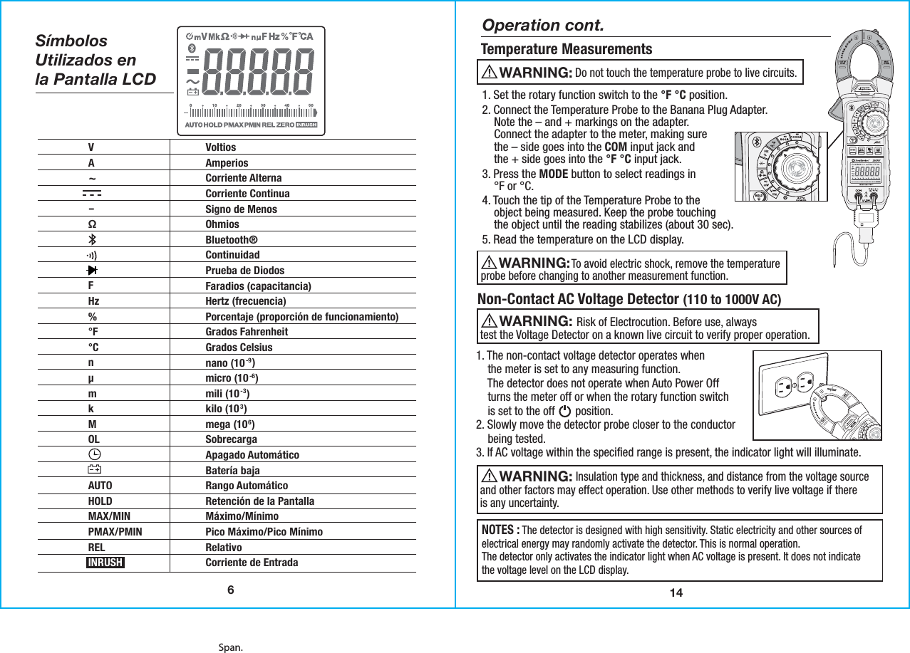 Span.14Temperature MeasurementsOperation cont.1. Set the rotary function switch to the °F °C position.2. Connect the Temperature Probe to the Banana Plug Adapter.    Note the – and + markings on the adapter.    Connect the adapter to the meter, making sure    the – side goes into the COM input jack and    the + side goes into the °F °C input jack.3. Press the MODE button to select readings in    °F or °C.4. Touch the tip of the Temperature Probe to the    object being measured. Keep the probe touching     the object until the reading stabilizes (about 30 sec).5. Read the temperature on the LCD display.1. The non-contact voltage detector operates when    the meter is set to any measuring function.    The detector does not operate when Auto Power Off    turns the meter off or when the rotary function switch    is set to the off       position.   2. Slowly move the detector probe closer to the conductor    being tested.  3. If AC voltage within the specified range is present, the indicator light will illuminate.                  To avoid electric shock, remove the temperatureprobe before changing to another measurement function.WARNING:  Non-Contact AC Voltage Detector (110 to 1000V AC)WARNING:                    Risk of Electrocution. Before use, always    test the Voltage Detector on a known live circuit to verify proper operation.WARNING:                    Insulation type and thickness, and distance from the voltage sourceand other factors may effect operation. Use other methods to verify live voltage if thereis any uncertainty.NOTES : The detector is designed with high sensitivity. Static electricity and other sources ofelectrical energy may randomly activate the detector. This is normal operation.The detector only activates the indicator light when AC voltage is present. It does not indicatethe voltage level on the LCD display.   WARNING:                                  Do not touch the temperature probe to live circuits. SímbolosUtilizados enla Pantalla LCD6VA~-Ω FHz%°F°Cn µm k M OL  AUTOHOLDMAX/MINPMAX/PMINRELINRUSHVoltiosAmperiosCorriente AlternaCorriente ContinuaSigno de MenosOhmiosBluetooth®ContinuidadPrueba de DiodosFaradios (capacitancia)Hertz (frecuencia)Porcentaje (proporción de funcionamiento)Grados FahrenheitGrados Celsiusnano (10-9)micro (10-6)mili (10-3)kilo (103)mega (106)SobrecargaApagado AutomáticoBatería bajaRango AutomáticoRetención de la PantallaMáximo/MínimoPico Máximo/Pico Mínimo RelativoCorriente de Entrada