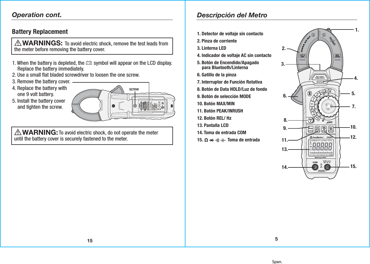 Span.15Operation cont.Battery Replacement1. When the battery is depleted, the       symbol will appear on the LCD display.    Replace the battery immediately. 2. Use a small flat bladed screwdriver to loosen the one screw.3. Remove the battery cover.4. Replace the battery with    one 9 volt battery.5. Install the battery cover    and tighten the screw.      To avoid electric shock, do not operate the meteruntil the battery cover is securely fastened to the meter.WARNING:         To avoid electric shock, remove the test leads fromthe meter before removing the battery cover. WARNINGS:  screw5Descripción del Metro2.1.3.6.10.12.15.9.4.5.11.13.14.7.8.1. Detector de voltaje sin contacto 2. Pinza de corriente3. Linterna LED4. Indicador de voltaje AC sin contacto5. Botón de Encendido/Apagado    para Bluetooth/Linterna 6. Gatillo de la pinza7. Interruptor de Función Rotativa8. Botón de Data HOLD/Luz de fondo9. Botón de selección MODE 10. Botón MAX/MIN11. Botón PEAK/INRUSH12. Botón REL/ Hz13. Pantalla LCD 14. Toma de entrada COM15.                     Toma de entrada