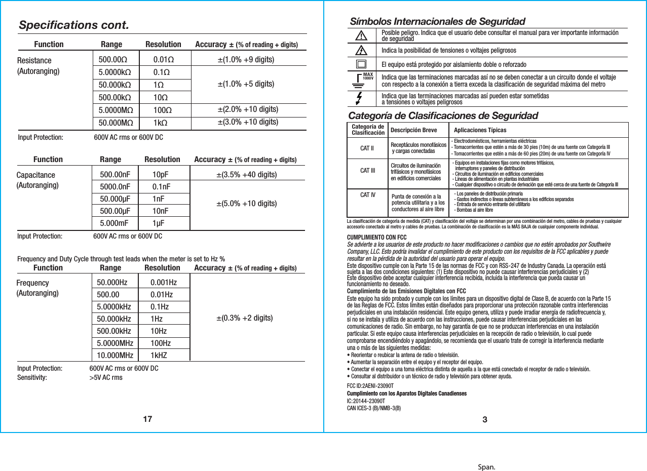 Span.17Speciﬁcations cont.500.00nF5000.0nF50.000µF500.00µF5.000mFInput Protection:  600V AC rms or 600V DC10pF0.1nF1nF10nF1µF±(3.5% +40 digits)±(5.0% +10 digits)Capacitance(Autoranging)  Function                Range          Resolution      Accuracy ± (% of reading + digits)50.000Hz500.005.0000kHz50.000kHz500.00kHz5.0000MHz10.000MHzInput Protection:  600V AC rms or 600V DCSensitivity:    &gt;5V AC rms0.001Hz0.01Hz0.1Hz1Hz10Hz100Hz1kHZ±(0.3% +2 digits)Frequency(Autoranging)  Function                Range          Resolution      Accuracy ± (% of reading + digits)Frequency and Duty Cycle through test leads when the meter is set to Hz %   500.00Ω5.0000kΩ50.000kΩ500.00kΩ5.0000MΩ50.000MΩInput Protection:  600V AC rms or 600V DC0.01Ω0.1Ω1Ω10Ω100Ω1kΩ±(1.0% +9 digits)±(1.0% +5 digits)±(2.0% +10 digits)±(3.0% +10 digits)Resistance(Autoranging)  Function                Range          Resolution      Accuracy ± (% of reading + digits)3MAX1000VCAT IICAT IIICAT IVSímbolos Internacionales de SeguridadPosible peligro. Indica que el usuario debe consultar el manual para ver importante informaciónde seguridadIndica la posibilidad de tensiones o voltajes peligrososEl equipo está protegido por aislamiento doble o reforzadoIndica que las terminaciones marcadas así no se deben conectar a un circuito donde el voltajecon respecto a la conexión a tierra exceda la clasificación de seguridad máxima del metro Indica que las terminaciones marcadas así pueden estar sometidasa tensiones o voltajes peligrososCategoría de Clasiﬁcaciones de SeguridadDescripción Breve Aplicaciones TípicasCategoría deClasiﬁcación Receptáculos monofásicos y cargas conectadas Circuitos de iluminacióntrifásicos y monofásicosen edificios comerciales- Electrodomésticos, herramientas eléctricas- Tomacorrientes que estén a más de 30 pies (10m) de una fuente con Categoría III- Tomacorrientes que estén a más de 60 pies (20m) de una fuente con Categoría IV- Equipos en instalaciones fijas como motores trifásicos,   interruptores y paneles de distribución- Circuitos de iluminación en edificios comerciales- Líneas de alimentación en plantas industriales- Cualquier dispositivo o circuito de derivación que esté cerca de una fuente de Categoría IIILa clasificación de categoría de medida (CAT) y clasificación del voltaje se determinan por una combinación del metro, cables de pruebas y cualquieraccesorio conectado al metro y cables de pruebas. La combinación de clasificación es la MÁS BAJA de cualquier componente individual.CUMPLIMIENTO CON FCCSe advierte a los usuarios de este producto no hacer modificaciones o cambios que no estén aprobados por Southwire Company, LLC. Esto podría invalidar el cumplimiento de este producto con los requisitos de la FCC aplicables y puede resultar en la pérdida de la autoridad del usuario para operar el equipo.Este dispositivo cumple con la Parte 15 de las normas de FCC y con RSS-247 de Industry Canada. La operación está sujeta a las dos condiciones siguientes: (1) Este dispositivo no puede causar interferencias perjudiciales y (2)Este dispositivo debe aceptar cualquier interferencia recibida, incluida la interferencia que pueda causar un funcionamiento no deseado. Cumplimiento de las Emisiones Digitales con FCC Este equipo ha sido probado y cumple con los límites para un dispositivo digital de Clase B, de acuerdo con la Parte 15 de las Reglas de FCC. Estos límites están diseñados para proporcionar una protección razonable contra interferencias perjudiciales en una instalación residencial. Este equipo genera, utiliza y puede irradiar energía de radiofrecuencia y,si no se instala y utiliza de acuerdo con las instrucciones, puede causar interferencias perjudiciales en las comunicaciones de radio. Sin embargo, no hay garantía de que no se produzcan interferencias en una instalación particular. Si este equipo causa interferencias perjudiciales en la recepción de radio o televisión, lo cual puede comprobarse encendiéndolo y apagándolo, se recomienda que el usuario trate de corregir la interferencia mediante una o más de las siguientes medidas:• Reorientar o reubicar la antena de radio o televisión.• Aumentar la separación entre el equipo y el receptor del equipo.• Conectar el equipo a una toma eléctrica distinta de aquella a la que está conectado el receptor de radio o televisión.• Consultar al distribuidor o un técnico de radio y televisión para obtener ayuda.FCC ID:2AENI-23090TCumplimiento con los Aparatos Digitales CanadiensesIC:20144-23090TCAN ICES-3 (B)/NMB-3(B)  Punta de conexión a lapotencia utilitaria y a losconductores al aire libre- Los paneles de distribución primaria- Gastos indirectos o líneas subterráneos a los edificios separados- Entrada de servicio entrante del utilitario- Bombas al aire libre