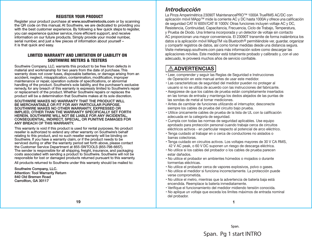 REGISTER YOUR PRODUCTRegister your product purchase at www.southwiretools.com or by scanning the QR code on this manual. At Southwire, we are dedicated to providing you with the best customer experience. By following a few quick steps to register, you can experience quicker service, more efficient support, and receive information on our future products. Simply provide your model number,serial number, and just a few pieces of information about yourself –it is that quick and easy. LIMITED WARRANTY AND LIMITATION OF LIABILITY ONSOUTHWIRE METERS &amp; TESTERSSouthwire Company, LLC. warrants this product to be free from defects in material and workmanship for two years from the date of purchase. This warranty does not cover fuses, disposable batteries, or damage arising from an accident, neglect, misapplication, contamination, modification, improper maintenance or repair, operation outside of specifications, or abnormal handling of the product. Southwire’s sole liability, and the purchaser’s exclusive remedy, for any breach of this warranty is expressly limited to Southwire’s repair or replacement of the product. Whether Southwire repairs or replaces the product will be a determination that Southwire makes at its sole discretion.SOUTHWIRE MAKES NO WARRANTY THAT THE PRODUCT WILLBE MERCHANTABLE OR FIT FOR ANY PARTICULAR PURPOSE.SOUTHWIRE MAKES NO OTHER WARRANTY, EXPRESSED ORIMPLIED, OTHER THAN THE WARRANTY SPECIFICALLY SET FORTH HEREIN. SOUTHWIRE WILL NOT BE LIABLE FOR ANY INCIDENTAL,CONSEQUENTIAL, INDIRECT, SPECIAL, OR PUNITIVE DAMAGES FORANY BREACH OF THIS WARRANTY.  This warranty is void if this product is used for rental purposes. No product reseller is authorized to extend any other warranty on Southwire’s behalf relating to this product, and no such reseller warranty will be binding on Southwire. If you have a warranty claim, or if the product needs to beserviced during or after the warranty period set forth above, please contactthe Customer Service Department at 855-SWTOOLS (855-798-6657). The sender is responsible for all shipping, freight, insurance, and packaging costs associated with sending a product to Southwire. Southwire will not be responsible for lost or damaged products returned pursuant to this warranty.All products returned to Southwire under this warranty should be mailed to: Southwire Company, LLC.Attention: Tool Warranty Return840 Old Bremen RoadCarrollton, GA 3011719Span.  Pg 1 start INTROIntroducción1La Pinza Amperimétrica 23090T MaintenancePRO™ 1000A TrueRMS AC/DC con aplicación móvil MApp™ mide la corriente AC y DC hasta 1000A y ofrece una caliﬁcaciónde seguridad CAT IV 600V/CAT III 1000V. Otras funciones incluyen voltaje AC y DC, Resistencia, Continuidad, Capacitancia, Frecuencia, Ciclo de Trabajo, Temperatura,y Prueba de Diodo. Una linterna incorporada y un detector de voltaje sin contactoAC proporcionan una mayor conveniencia. El 23090T transmite de forma inalámbrica los datos a la aplicación móvil MAppTM vía Bluetooth® permitiéndole ver, guardar, organizary compartir registros de datos, así como tomar medidas desde una distancia segura.Visite metersapp.southwire.com para más información sobre como descargar las aplicaciones móviles. Este medidor está totalmente probado y calibrado y, con el uso adecuado, le proveerá muchos años de servicio conﬁable. Span.ADVERTENCIAS• Leer, comprender y seguir las Reglas de Seguridad e Instrucciones  de Operación en este manual antes de usar este medidor.• Las características de seguridad del medidor pueden no proteger al  usuario si no se utiliza de acuerdo con las instrucciones del fabricante.• Asegúrese de que los cables de prueba están completamente insertados  en las tomas de entrada y mantenga los dedos alejados de las puntas de  las sondas de metal al tomar mediciones.• Antes de cambiar de funciones utilizando el interruptor, desconecte  siempre los cables de prueba del circuito bajo prueba.• Utilice únicamente cables de prueba de la lista de UL con la caliﬁcación    adecuada en la categoría de seguridad.• Cumpla con todas las normas de seguridad aplicables. Use equipo    aprobado para protección personal cuando trabaje cerca de circuitos    eléctricos activos - en particular respecto al potencial de arco eléctrico.• Tenga cuidado al trabajar en o cerca de conductores no aislados o  barras colectoras.• Tenga cuidado en circuitos activos. Los voltajes mayores de 30 V CA RMS,     42 V AC peak, o 60 V DC suponen un riesgo de descarga eléctrica.• No utilice si los cables del probador o los cables de prueba parecen  estar dañados. • No utilice el probador en ambientes húmedos o mojados o durante    tormentas eléctricas.• No utilice el probador cerca de vapores explosivos, polvo o gases.• No utilice el medidor si funciona incorrectamente. La protección puede  verse comprometida.• No utilice el metro, mientras que la advertencia de batería baja está    encendida. Reemplace la batería inmediatamente.• Veriﬁque el funcionamiento del medidor midiendo tensión conocida.• No aplique un voltaje que exceda los límites máximos de entrada nominal  del probador.