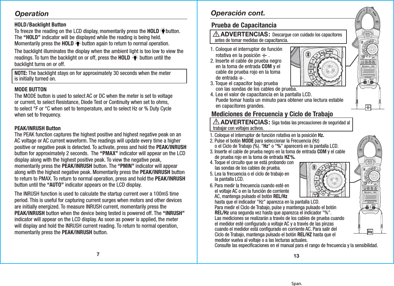 7Span.OperationHOLD/Backlight ButtonTo freeze the reading on the LCD display, momentarily press the HOLD     button.The “HOLD” indicator will be displayed while the reading is being held.Momentarily press the HOLD      button again to return to normal operation.The backlight illuminates the display when the ambient light is too low to view thereadings. To turn the backlight on or off, press the HOLD       button until thebacklight turns on or off.NOTE: The backlight stays on for approximately 30 seconds when the meteris initially turned on.MODE BUTTONThe MODE button is used to select AC or DC when the meter is set to voltage or current, to select Resistance, Diode Test or Continuity when set to ohms,to select °F or °C when set to temperature, and to select Hz or % Duty Cyclewhen set to frequency. PEAK/INRUSH ButtonThe PEAK function captures the highest positive and highest negative peak on anAC voltage or AC current waveform. The readings will update every time a higherpositive or negative peak is detected. To activate, press and hold the PEAK/INRUSHbutton for approximately 2 seconds.  The “PMAX” indicator will appear on the LCDdisplay along with the highest positive peak. To view the negative peak,momentarily press the PEAK/INRUSH button. The “PMIN” indicator will appearalong with the highest negative peak. Momentarily press the PEAK/INRUSH buttonto return to PMAX. To return to normal operation, press and hold the PEAK/INRUSHbutton until the “AUTO” indicator appears on the LCD display. The INRUSH function is used to calculate the startup current over a 100mS timeperiod. This is useful for capturing current surges when motors and other devicesare initially energized. To measure INRUSH current, momentarily press thePEAK/INRUSH button when the device being tested is powered off. The “INRUSH”indicator will appear on the LCD display. As soon as power is applied, the meterwill display and hold the INRUSH current reading. To return to normal operation,momentarily press the PEAK/INRUSH button.13Prueba de Capacitancia1. Coloque el interruptor de función    rotativa en la posición      .2. Inserte el cable de prueba negro    en la toma de entrada COM y el    cable de prueba rojo en la toma    de entrada     .3. Toque el capacitor bajo prueba    con las sondas de los cables de prueba.4. Lea el valor de capacitancia en la pantalla LCD.    Puede tomar hasta un minuto para obtener una lectura estable    en capacitores grandes.1. Coloque el interruptor de función rotativa en la posición Hz.2. Pulse el botón MODE para seleccionar la Frecuencia (Hz)    o el Ciclo de Trabajo (%). &quot;Hz&quot; o &quot;%&quot; aparecerá en la pantalla LCD.3. Inserte el cable de prueba negro en la toma de entrada COM y el cable    de prueba rojo en la toma de entrada HZ %.4. Toque el circuito que se está probando con    las sondas de los cables de prueba.5. Lea la frecuencia o el ciclo de trabajo en    la pantalla LCD.6. Para medir la frecuencia cuando esté en    el voltaje AC o en la función de corriente    AC, mantenga pulsado el botón REL/Hz    hasta que el indicador &quot;Hz&quot; aparezca en la pantalla LCD.    Para medir el Ciclo de Trabajo, pulse y mantenga pulsado el botón    REL/Hz una segunda vez hasta que aparezca el indicador &quot;%&quot;.    Las mediciones se realizarán a través de los cables de prueba cuando    el medidor esté configurado a voltaje AC y a través de las pinzas    cuando el medidor está configurado en corriente AC. Para salir del    Ciclo de Trabajo, mantenga pulsado el botón REL/HZ hasta que el    medidor vuelva al voltaje o a las lecturas actuales.    Consulte las especificaciones en el manual para el rango de frecuencia y la sensibilidad.  500A 1000APEAKMODERELHzINRUSHData Logging Clamp MeterAUTOPOWEROFFMAXMIN23090TNon-ContactVoltage DetectorCAT IV 600VCAT III 1000VOperación cont.                  Descargue con cuidado los capacitoresantes de tomar medidas de capacitancia.ADVERTENCIAS:                    Siga todas las precauciones de seguridad altrabajar con voltajes activos.ADVERTENCIAS: Mediciones de Frecuencia y Ciclo de Trabajo
