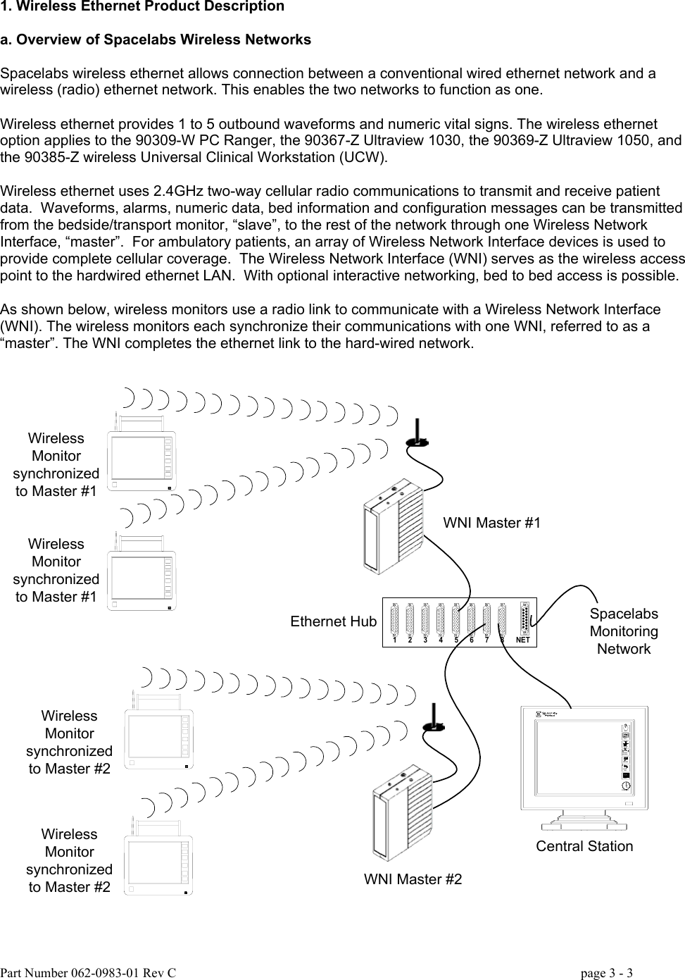 1. Wireless Ethernet Product Description  a. Overview of Spacelabs Wireless Networks   Spacelabs wireless ethernet allows connection between a conventional wired ethernet network and a wireless (radio) ethernet network. This enables the two networks to function as one.  Wireless ethernet provides 1 to 5 outbound waveforms and numeric vital signs. The wireless ethernet option applies to the 90309-W PC Ranger, the 90367-Z Ultraview 1030, the 90369-Z Ultraview 1050, and the 90385-Z wireless Universal Clinical Workstation (UCW).  Wireless ethernet uses 2.4GHz two-way cellular radio communications to transmit and receive patient data.  Waveforms, alarms, numeric data, bed information and configuration messages can be transmitted from the bedside/transport monitor, “slave”, to the rest of the network through one Wireless Network Interface, “master”.  For ambulatory patients, an array of Wireless Network Interface devices is used to provide complete cellular coverage.  The Wireless Network Interface (WNI) serves as the wireless access point to the hardwired ethernet LAN.  With optional interactive networking, bed to bed access is possible.  As shown below, wireless monitors use a radio link to communicate with a Wireless Network Interface (WNI). The wireless monitors each synchronize their communications with one WNI, referred to as a “master”. The WNI completes the ethernet link to the hard-wired network.   21 FEB 1994HELP?MONITORSETUPNORMALSCREENRX%4SPECIALFUNCTIONSRECORD%XTONE RESETALM SUSPEND33PREVIOUSMENU12345678NETWNI Master #1WNI Master #2Central StationEthernet HubWirelessMonitorsynchronizedto Master #1WirelessMonitorsynchronizedto Master #1WirelessMonitorsynchronizedto Master #2WirelessMonitorsynchronizedto Master #2SpacelabsMonitoringNetwork   Part Number 062-0983-01 Rev C   page 3 - 3   