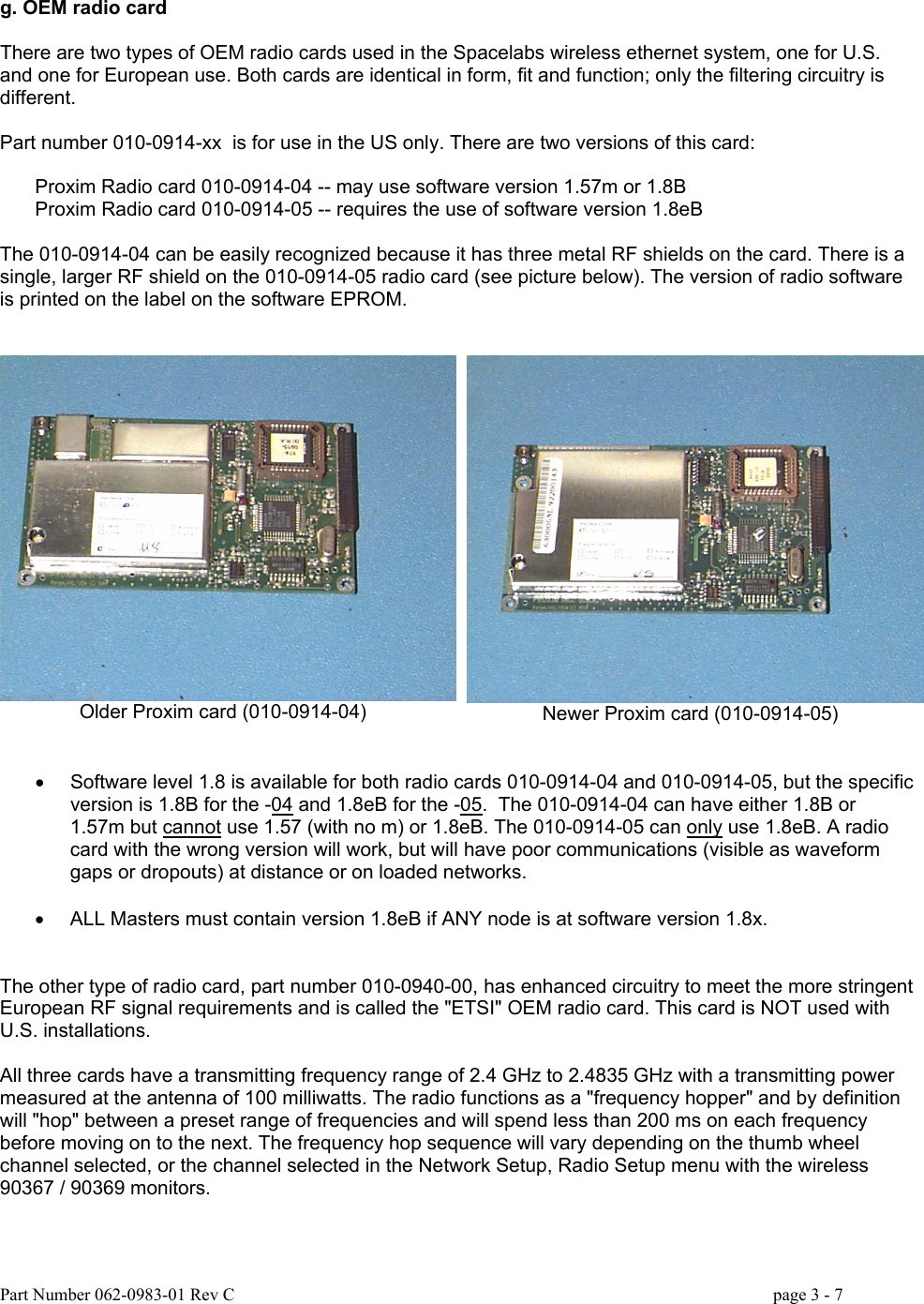 g. OEM radio card  There are two types of OEM radio cards used in the Spacelabs wireless ethernet system, one for U.S. and one for European use. Both cards are identical in form, fit and function; only the filtering circuitry is different.  Part number 010-0914-xx  is for use in the US only. There are two versions of this card:  Proxim Radio card 010-0914-04 -- may use software version 1.57m or 1.8B Proxim Radio card 010-0914-05 -- requires the use of software version 1.8eB  The 010-0914-04 can be easily recognized because it has three metal RF shields on the card. There is a single, larger RF shield on the 010-0914-05 radio card (see picture below). The version of radio software is printed on the label on the software EPROM.   Older Proxim card (010-0914-04)  Newer Proxim card (010-0914-05)   •  Software level 1.8 is available for both radio cards 010-0914-04 and 010-0914-05, but the specific version is 1.8B for the -04 and 1.8eB for the -05.  The 010-0914-04 can have either 1.8B or 1.57m but cannot use 1.57 (with no m) or 1.8eB. The 010-0914-05 can only use 1.8eB. A radio card with the wrong version will work, but will have poor communications (visible as waveform gaps or dropouts) at distance or on loaded networks.  •  ALL Masters must contain version 1.8eB if ANY node is at software version 1.8x.   The other type of radio card, part number 010-0940-00, has enhanced circuitry to meet the more stringent European RF signal requirements and is called the &quot;ETSI&quot; OEM radio card. This card is NOT used with U.S. installations.  All three cards have a transmitting frequency range of 2.4 GHz to 2.4835 GHz with a transmitting power measured at the antenna of 100 milliwatts. The radio functions as a &quot;frequency hopper&quot; and by definition will &quot;hop&quot; between a preset range of frequencies and will spend less than 200 ms on each frequency before moving on to the next. The frequency hop sequence will vary depending on the thumb wheel channel selected, or the channel selected in the Network Setup, Radio Setup menu with the wireless 90367 / 90369 monitors. Part Number 062-0983-01 Rev C   page 3 - 7   