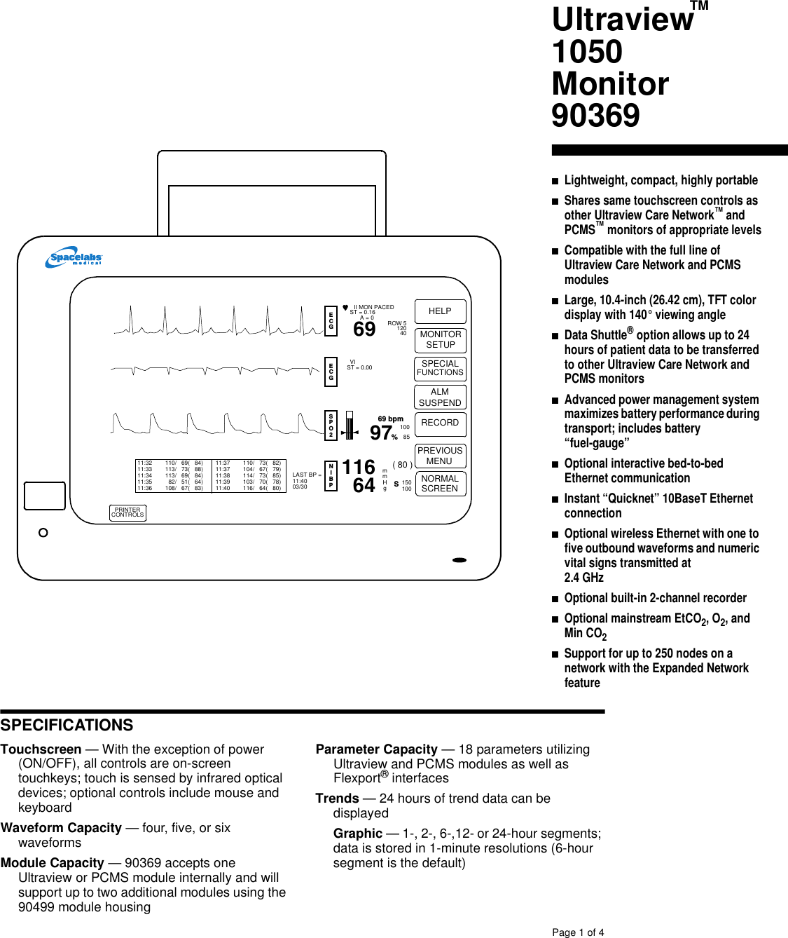 SPECIFICATIONSPage 1of 4Touchscreen —With the exception of power(ON/OFF), all controls are on-screentouchkeys; touch is sensed by infrared opticaldevices; optional controls include mouse andkeyboardWaveform Capacity —four, five, or sixwaveformsModule Capacity —90369 accepts oneUltraview or PCMS module internally and willsupport up to two additional modules using the90499 module housingParameter Capacity —18 parameters utilizingUltraview and PCMS modules as well asFlexport®interfacesTrends —24 hours of trend data can bedisplayedGraphic —1-, 2-, 6-,12- or 24-hour segments;data is stored in 1-minute resolutions (6-hoursegment is the default)Ultraview1050Monitor90369■Lightweight, compact, highly portable■Shares same touchscreen controls asother Ultraview Care Network™andPCMS™monitors of appropriate levels■Compatible with the full line ofUltraview Care Network and PCMSmodules■Large, 10.4-inch (26.42 cm), TFT colordisplay with 140° viewing angle■Data Shuttle®option allows up to 24hours of patient data to be transferredto other Ultraview Care Network andPCMS monitors■Advanced power management systemmaximizesbatteryperformanceduringtransport; includes battery“fuel-gauge”■Optional interactive bed-to-bedEthernet communication■Instant “Quicknet” 10BaseT Ethernetconnection■Optional wireless Ethernet withone tofive outbound waveformsand numericvital signs transmitted at2.4 GHz■Optional built-in 2-channel recorder■Optional mainstream EtCO2, O2,andMin CO2■Support for up to 250 nodes on anetwork with the Expanded NetworkfeaturePRINTERCONTROLSPREVIOUSMENUNORMALSCREENSPECIALFUNCTIONSALM MONITORSETUPRECORDHELP97 100SPO2ECG8569 bpm(80 )ECGNIBPII MON PACEDST =0.16A = 0 ROW 512040VIST =0.00%1166469LAST BP =11:4003/30mmHg150100S11:3211:3311:3411:3511:36110/ 69( 84)113/ 73( 88)113/ 69( 84)82/ 51( 64)108/ 67( 83)11:3711:3711:3811:3911:40110/ 73( 82)104/ 67( 79)114/ 73( 85)103/ 70( 78)116/ 64( 80)SUSPENDTM