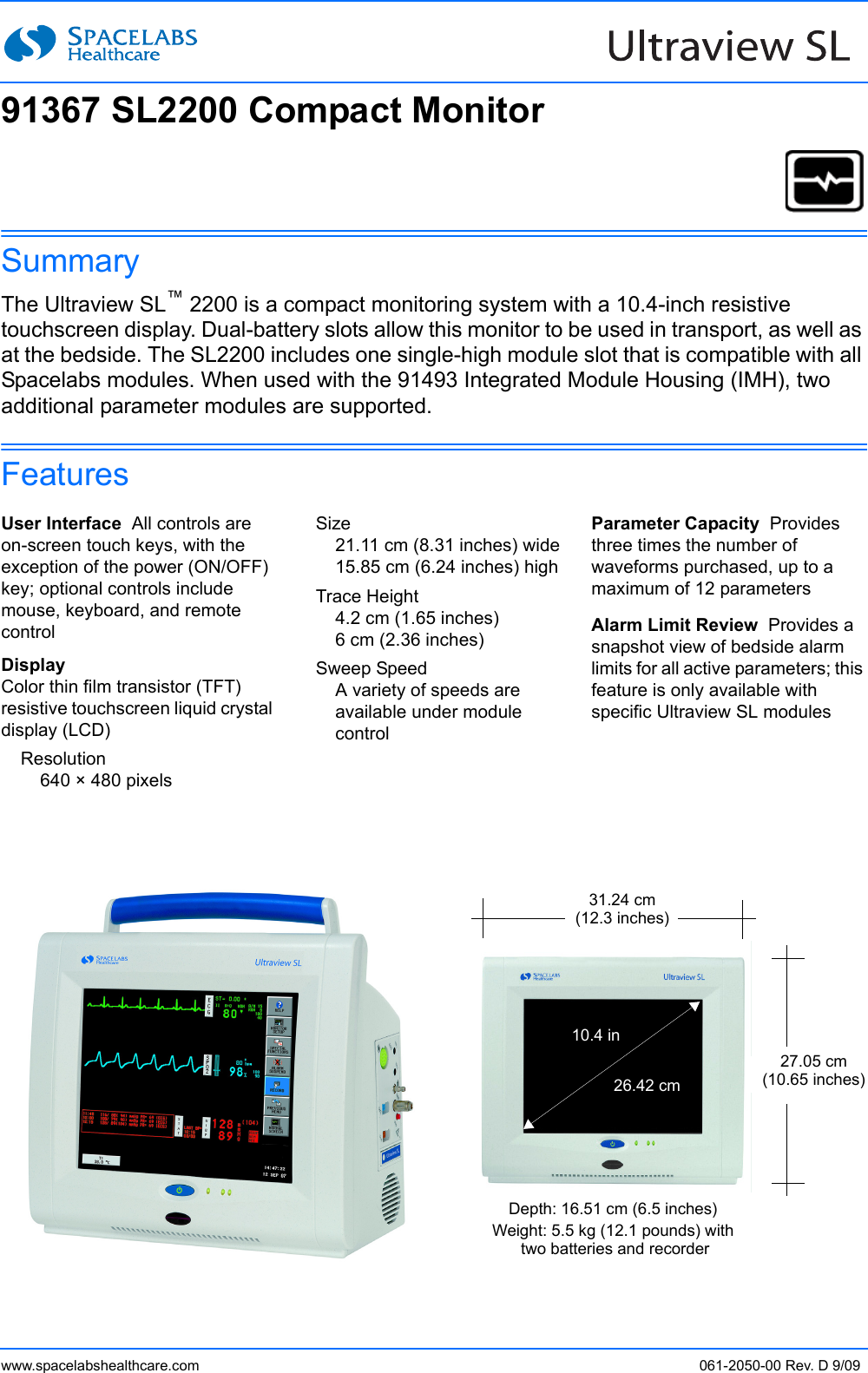 www.spacelabshealthcare.com 061-2050-00 Rev. D 9/09SummaryThe Ultraview SL™ 2200 is a compact monitoring system with a 10.4-inch resistive touchscreen display. Dual-battery slots allow this monitor to be used in transport, as well as at the bedside. The SL2200 includes one single-high module slot that is compatible with all Spacelabs modules. When used with the 91493 Integrated Module Housing (IMH), two additional parameter modules are supported.FeaturesUser Interface  All controls are on-screen touch keys, with the exception of the power (ON/OFF) key; optional controls include mouse, keyboard, and remote controlDisplayColor thin film transistor (TFT) resistive touchscreen liquid crystal display (LCD)Resolution640 × 480 pixelsSize21.11 cm (8.31 inches) wide15.85 cm (6.24 inches) highTrace Height4.2 cm (1.65 inches)6 cm (2.36 inches)Sweep SpeedA variety of speeds are available under module controlParameter Capacity  Provides three times the number of waveforms purchased, up to a maximum of 12 parametersAlarm Limit Review  Provides a snapshot view of bedside alarm limits for all active parameters; this feature is only available with specific Ultraview SL modulesDepth: 16.51 cm (6.5 inches)Weight: 5.5 kg (12.1 pounds) with two batteries and recorder27.05 cm(10.65 inches)31.24 cm(12.3 inches)26.42 cm10.4 in91367 SL2200 Compact Monitor