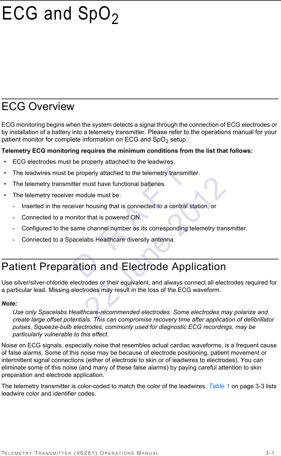 TELEMETRY TRANSMITTER (96281) OPERATIONS MANUAL 3-1ECG and SpO2ECG OverviewECG monitoring begins when the system detects a signal through the connection of ECG electrodes or by installation of a battery into a telemetry transmitter. Please refer to the operations manual for your patient monitor for complete information on ECG and SpO2 setup.Telemetry ECG monitoring requires the minimum conditions from the list that follows:• ECG electrodes must be properly attached to the leadwires.• The leadwires must be properly attached to the telemetry transmitter.• The telemetry transmitter must have functional batteries.• The telemetry receiver module must be:- Inserted in the receiver housing that is connected to a central station, or- Connected to a monitor that is powered ON.- Configured to the same channel number as its corresponding telemetry transmitter. - Connected to a Spacelabs Healthcare diversity antenna.Patient Preparation and Electrode ApplicationUse silver/silver-chloride electrodes or their equivalent, and always connect all electrodes required for a particular lead. Missing electrodes may result in the loss of the ECG waveform.Note:Use only Spacelabs Healthcare-recommended electrodes. Some electrodes may polarize and create large offset potentials. This can compromise recovery time after application of defibrillator pulses. Squeeze-bulb electrodes, commonly used for diagnostic ECG recordings, may be particularly vulnerable to this effect.Noise on ECG signals, especially noise that resembles actual cardiac waveforms, is a frequent cause of false alarms. Some of this noise may be because of electrode positioning, patient movement or intermittent signal connections (either of electrode to skin or of leadwires to electrodes). You can eliminate some of this noise (and many of these false alarms) by paying careful attention to skin preparation and electrode application.The telemetry transmitter is color-coded to match the color of the leadwires. Table 1 on page 3-3 lists leadwire color and identifier codes.D  R A F T 22 June 2012