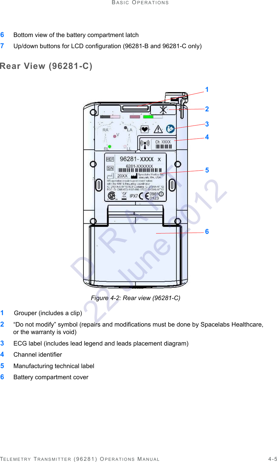 TELEMETRY TRANSMITTER (96281) OPERATIONS MANUAL 4-5BASIC OPERATIONS6 Bottom view of the battery compartment latch7 Up/down buttons for LCD configuration (96281-B and 96281-C only)Rear View (96281-C)Figure 4-2: Rear view (96281-C)1  Grouper (includes a clip)2 “Do not modify” symbol (repairs and modifications must be done by Spacelabs Healthcare, or the warranty is void)3 ECG label (includes lead legend and leads placement diagram)4 Channel identifier5 Manufacturing technical label6 Battery compartment cover123456D  R A F T 22 June 2012