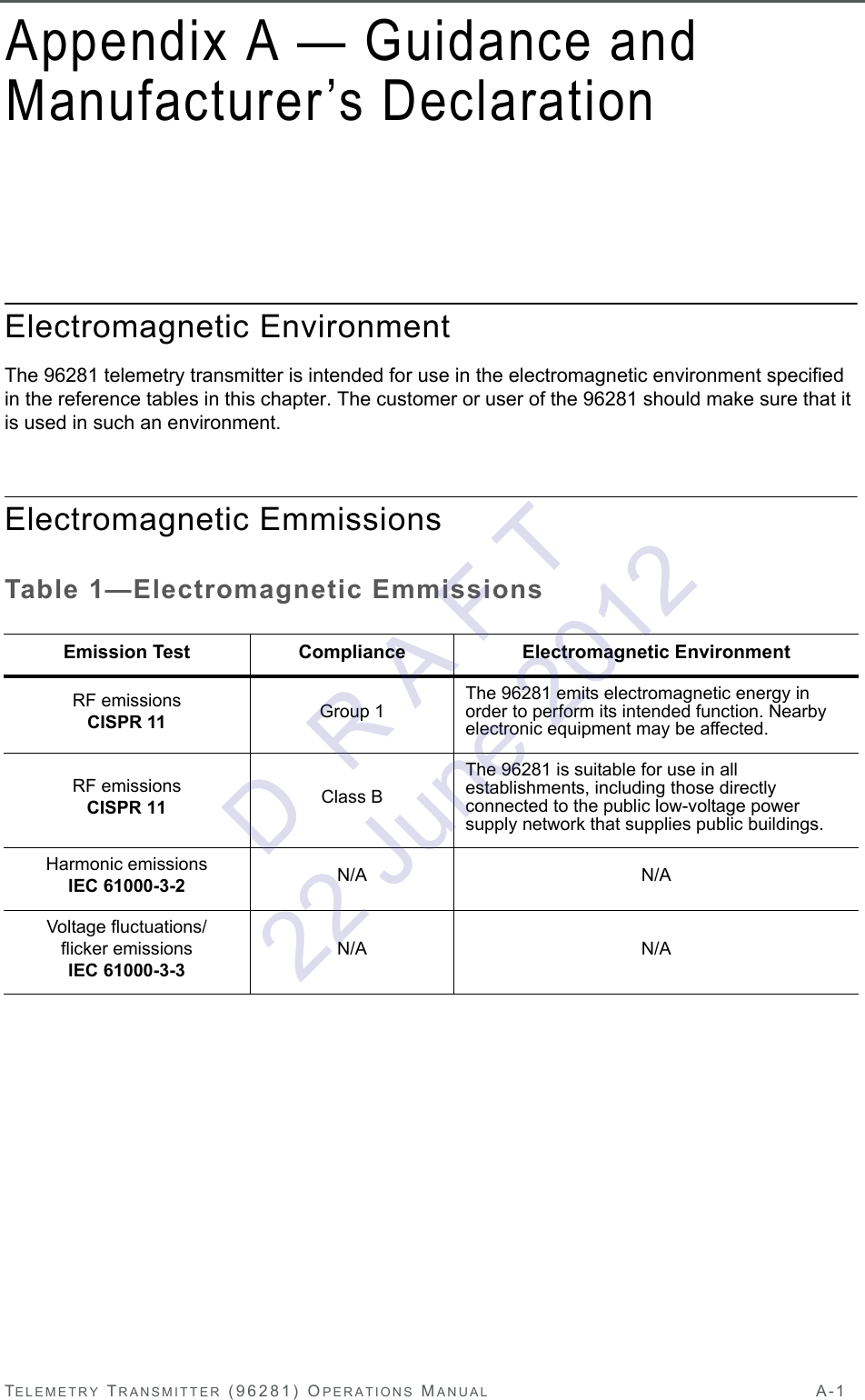 TELEMETRY TRANSMITTER (96281) OPERATIONS MANUAL A-1Appendix A — Guidance and Manufacturer’s DeclarationElectromagnetic EnvironmentThe 96281 telemetry transmitter is intended for use in the electromagnetic environment specified in the reference tables in this chapter. The customer or user of the 96281 should make sure that it is used in such an environment.Electromagnetic EmmissionsTable 1—Electromagnetic EmmissionsEmission Test Compliance Electromagnetic EnvironmentRF emissions CISPR 11 Group 1 The 96281 emits electromagnetic energy in order to perform its intended function. Nearby electronic equipment may be affected.RF emissions CISPR 11 Class BThe 96281 is suitable for use in all establishments, including those directly connected to the public low-voltage power supply network that supplies public buildings. Harmonic emissions IEC 61000-3-2 N/A N/AVoltage fluctuations/flicker emissions IEC 61000-3-3N/A N/AD  R A F T 22 June 2012