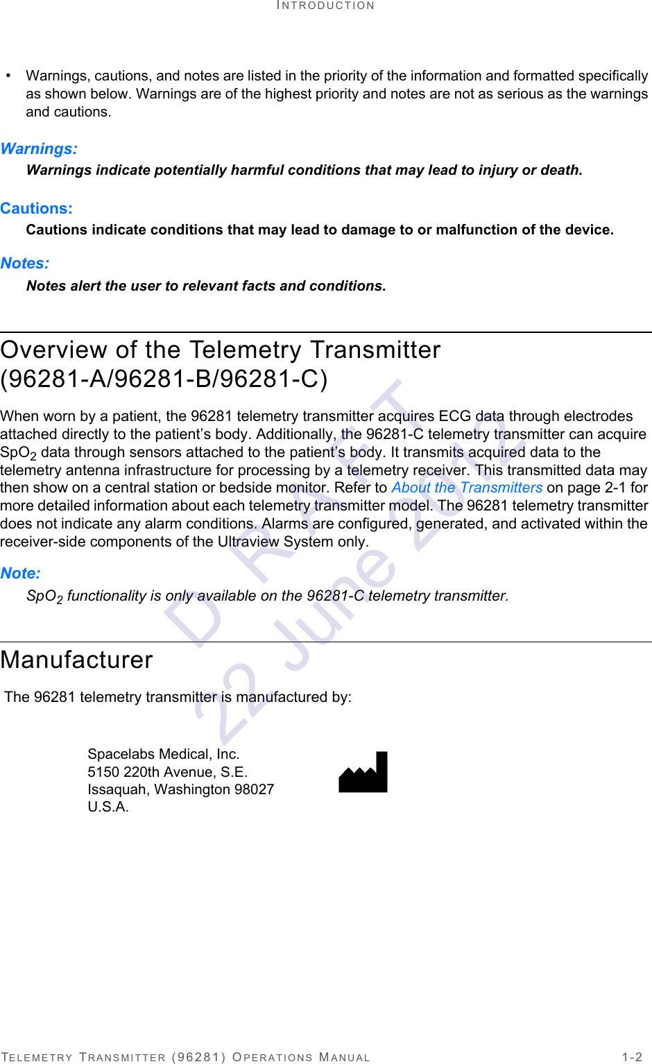 TELEMETRY TRANSMITTER (96281) OPERATIONS MANUAL 1-2INTRODUCTION•Warnings, cautions, and notes are listed in the priority of the information and formatted specifically as shown below. Warnings are of the highest priority and notes are not as serious as the warnings and cautions.Warnings:Warnings indicate potentially harmful conditions that may lead to injury or death.Cautions:Cautions indicate conditions that may lead to damage to or malfunction of the device.Notes:Notes alert the user to relevant facts and conditions.Overview of the Telemetry Transmitter (96281-A/96281-B/96281-C)When worn by a patient, the 96281 telemetry transmitter acquires ECG data through electrodes attached directly to the patient’s body. Additionally, the 96281-C telemetry transmitter can acquire SpO2 data through sensors attached to the patient’s body. It transmits acquired data to the telemetry antenna infrastructure for processing by a telemetry receiver. This transmitted data may then show on a central station or bedside monitor. Refer to About the Transmitters on page 2-1 for more detailed information about each telemetry transmitter model. The 96281 telemetry transmitter does not indicate any alarm conditions. Alarms are configured, generated, and activated within the receiver-side components of the Ultraview System only.Note:SpO2 functionality is only available on the 96281-C telemetry transmitter.Manufacturer The 96281 telemetry transmitter is manufactured by: Spacelabs Medical, Inc. 5150 220th Avenue, S.E. Issaquah, Washington 98027 U.S.A. D  R A F T 22 June 2012