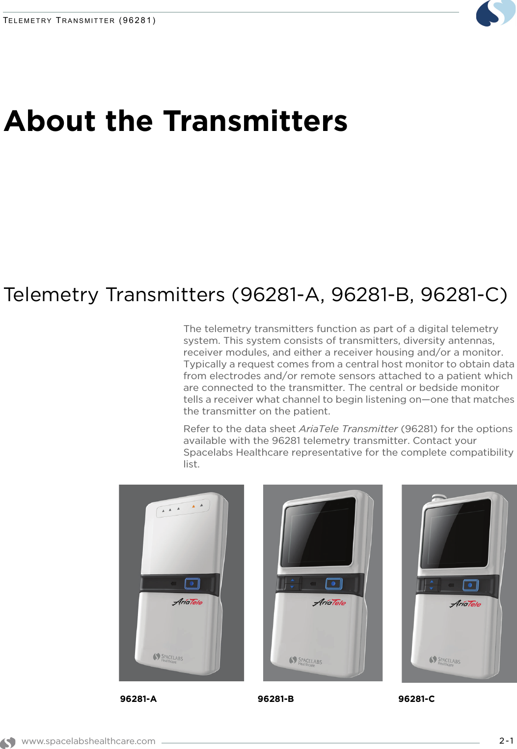 www.spacelabshealthcare.com 2-1TELEMETRY TRANSMITTER (96281)About the TransmittersTelemetry Transmitters (96281-A, 96281-B, 96281-C)The telemetry transmitters function as part of a digital telemetry system. This system consists of transmitters, diversity antennas, receiver modules, and either a receiver housing and/or a monitor. Typically a request comes from a central host monitor to obtain data from electrodes and/or remote sensors attached to a patient which are connected to the transmitter. The central or bedside monitor tells a receiver what channel to begin listening on—one that matches the transmitter on the patient.Refer to the data sheet AriaTele Transmitter (96281) for the options available with the 96281 telemetry transmitter. Contact your Spacelabs Healthcare representative for the complete compatibility list.96281-A 96281-B 96281-C