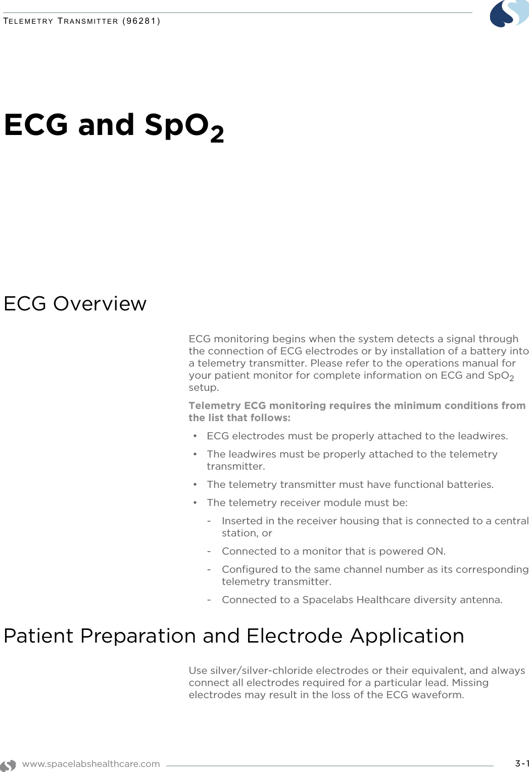 www.spacelabshealthcare.com 3-1TELEMETRY TRANSMITTER (96281)ECG and SpO2ECG OverviewECG monitoring begins when the system detects a signal through the connection of ECG electrodes or by installation of a battery into a telemetry transmitter. Please refer to the operations manual for your patient monitor for complete information on ECG and SpO2 setup.Telemetry ECG monitoring requires the minimum conditions from the list that follows:• ECG electrodes must be properly attached to the leadwires.• The leadwires must be properly attached to the telemetry transmitter.• The telemetry transmitter must have functional batteries.• The telemetry receiver module must be:- Inserted in the receiver housing that is connected to a central station, or- Connected to a monitor that is powered ON.- Configured to the same channel number as its corresponding telemetry transmitter. - Connected to a Spacelabs Healthcare diversity antenna.Patient Preparation and Electrode ApplicationUse silver/silver-chloride electrodes or their equivalent, and always connect all electrodes required for a particular lead. Missing electrodes may result in the loss of the ECG waveform.