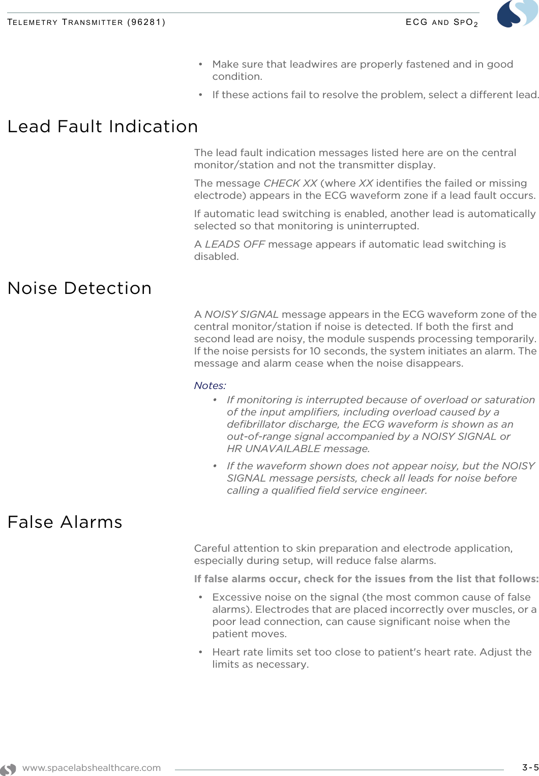 www.spacelabshealthcare.com 3-5TELEMETRY TRANSMITTER (96281) ECG AND SPO2• Make sure that leadwires are properly fastened and in good condition.• If these actions fail to resolve the problem, select a different lead.Lead Fault IndicationThe lead fault indication messages listed here are on the central monitor/station and not the transmitter display.The message CHECK XX (where XX identifies the failed or missing electrode) appears in the ECG waveform zone if a lead fault occurs.If automatic lead switching is enabled, another lead is automatically selected so that monitoring is uninterrupted.A LEADS OFF message appears if automatic lead switching is disabled.Noise DetectionA NOISY SIGNAL message appears in the ECG waveform zone of the central monitor/station if noise is detected. If both the first and second lead are noisy, the module suspends processing temporarily. If the noise persists for 10 seconds, the system initiates an alarm. The message and alarm cease when the noise disappears.Notes:• If monitoring is interrupted because of overload or saturation of the input amplifiers, including overload caused by a defibrillator discharge, the ECG waveform is shown as an out-of-range signal accompanied by a NOISY SIGNAL or HR UNAVAILABLE message. • If the waveform shown does not appear noisy, but the NOISY SIGNAL message persists, check all leads for noise before calling a qualified field service engineer.False AlarmsCareful attention to skin preparation and electrode application, especially during setup, will reduce false alarms.If false alarms occur, check for the issues from the list that follows:• Excessive noise on the signal (the most common cause of false alarms). Electrodes that are placed incorrectly over muscles, or a poor lead connection, can cause significant noise when the patient moves.• Heart rate limits set too close to patient&apos;s heart rate. Adjust the limits as necessary.