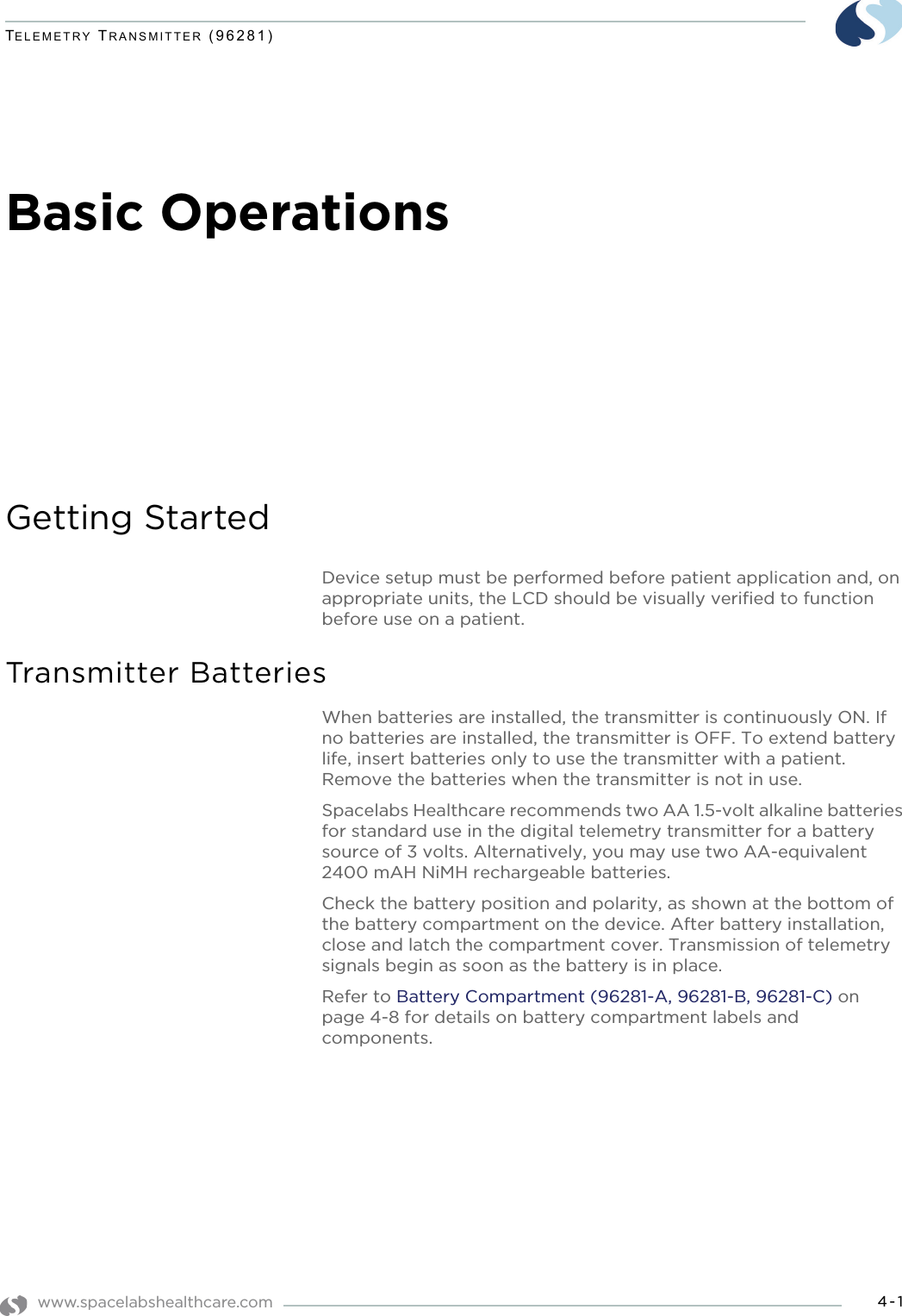 www.spacelabshealthcare.com 4-1TELEMETRY TRANSMITTER (96281)Basic OperationsGetting StartedDevice setup must be performed before patient application and, on appropriate units, the LCD should be visually verified to function before use on a patient.Transmitter BatteriesWhen batteries are installed, the transmitter is continuously ON. If no batteries are installed, the transmitter is OFF. To extend battery life, insert batteries only to use the transmitter with a patient. Remove the batteries when the transmitter is not in use. Spacelabs Healthcare recommends two AA 1.5-volt alkaline batteries for standard use in the digital telemetry transmitter for a battery source of 3 volts. Alternatively, you may use two AA-equivalent 2400 mAH NiMH rechargeable batteries.Check the battery position and polarity, as shown at the bottom of the battery compartment on the device. After battery installation, close and latch the compartment cover. Transmission of telemetry signals begin as soon as the battery is in place.Refer to Battery Compartment (96281-A, 96281-B, 96281-C) on page 4-8 for details on battery compartment labels and components.
