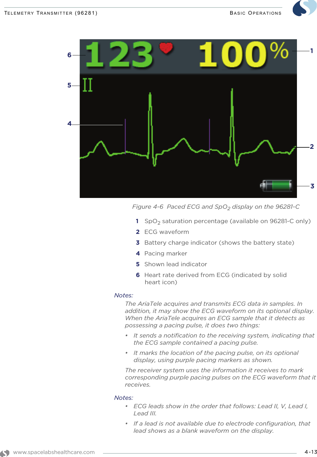 www.spacelabshealthcare.com 4-13TELEMETRY TRANSMITTER (96281) BASIC OPERATIONSFigure 4-6  Paced ECG and SpO2 display on the 96281-C1  SpO2 saturation percentage (available on 96281-C only)2 ECG waveform3 Battery charge indicator (shows the battery state)4 Pacing marker5 Shown lead indicator6 Heart rate derived from ECG (indicated by solid heart icon)Notes: The AriaTele acquires and transmits ECG data in samples. In addition, it may show the ECG waveform on its optional display. When the AriaTele acquires an ECG sample that it detects as possessing a pacing pulse, it does two things:• It sends a notification to the receiving system, indicating that the ECG sample contained a pacing pulse.• It marks the location of the pacing pulse, on its optional display, using purple pacing markers as shown.The receiver system uses the information it receives to mark corresponding purple pacing pulses on the ECG waveform that it receives.Notes:• ECG leads show in the order that follows: Lead II, V, Lead I, Lead III. • If a lead is not available due to electrode configuration, that lead shows as a blank waveform on the display.   1235 64