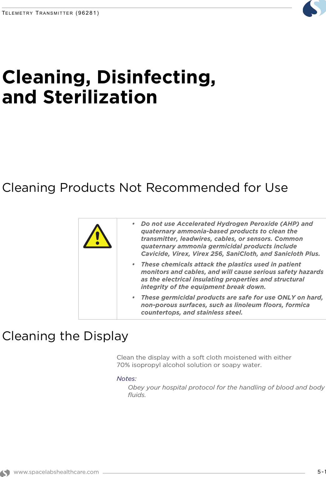 www.spacelabshealthcare.com 5-1TELEMETRY TRANSMITTER (96281)Cleaning, Disinfecting, and SterilizationCleaning Products Not Recommended for UseCleaning the DisplayClean the display with a soft cloth moistened with either 70% isopropyl alcohol solution or soapy water.Notes:Obey your hospital protocol for the handling of blood and body fluids.• Do not use Accelerated Hydrogen Peroxide (AHP) and quaternary ammonia-based products to clean the transmitter, leadwires, cables, or sensors. Common quaternary ammonia germicidal products include Cavicide, Virex, Virex 256, SaniCloth, and Sanicloth Plus. • These chemicals attack the plastics used in patient monitors and cables, and will cause serious safety hazards as the electrical insulating properties and structural integrity of the equipment break down. • These germicidal products are safe for use ONLY on hard, non-porous surfaces, such as linoleum floors, formica countertops, and stainless steel. 