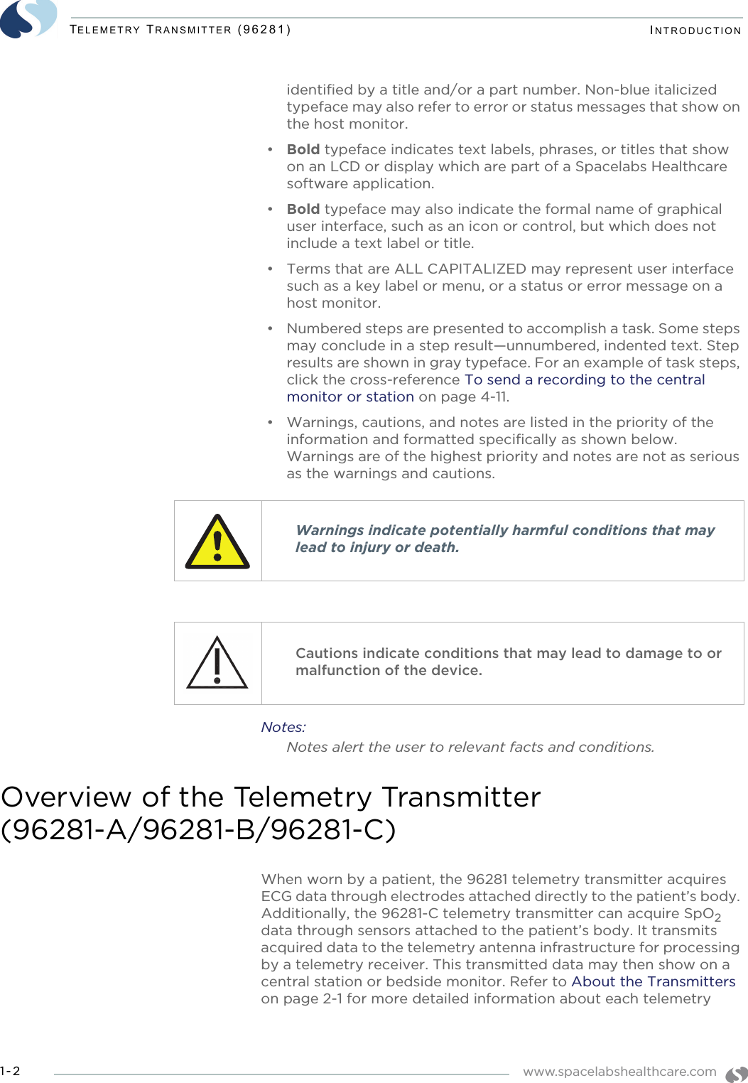 www.spacelabshealthcare.com1-2TELEMETRY TRANSMITTER (96281) INTRODUCTIONidentified by a title and/or a part number. Non-blue italicized typeface may also refer to error or status messages that show on the host monitor.•Bold typeface indicates text labels, phrases, or titles that show on an LCD or display which are part of a Spacelabs Healthcare software application. •Bold typeface may also indicate the formal name of graphical user interface, such as an icon or control, but which does not include a text label or title.• Terms that are ALL CAPITALIZED may represent user interface such as a key label or menu, or a status or error message on a host monitor.• Numbered steps are presented to accomplish a task. Some steps may conclude in a step result—unnumbered, indented text. Step results are shown in gray typeface. For an example of task steps, click the cross-reference To send a recording to the central monitor or station on page 4-11.• Warnings, cautions, and notes are listed in the priority of the information and formatted specifically as shown below. Warnings are of the highest priority and notes are not as serious as the warnings and cautions. Notes:Notes alert the user to relevant facts and conditions.Overview of the Telemetry Transmitter (96281-A/96281-B/96281-C)When worn by a patient, the 96281 telemetry transmitter acquires ECG data through electrodes attached directly to the patient’s body. Additionally, the 96281-C telemetry transmitter can acquire SpO2 data through sensors attached to the patient’s body. It transmits acquired data to the telemetry antenna infrastructure for processing by a telemetry receiver. This transmitted data may then show on a central station or bedside monitor. Refer to About the Transmitters on page 2-1 for more detailed information about each telemetry Warnings indicate potentially harmful conditions that may lead to injury or death.Cautions indicate conditions that may lead to damage to or malfunction of the device.