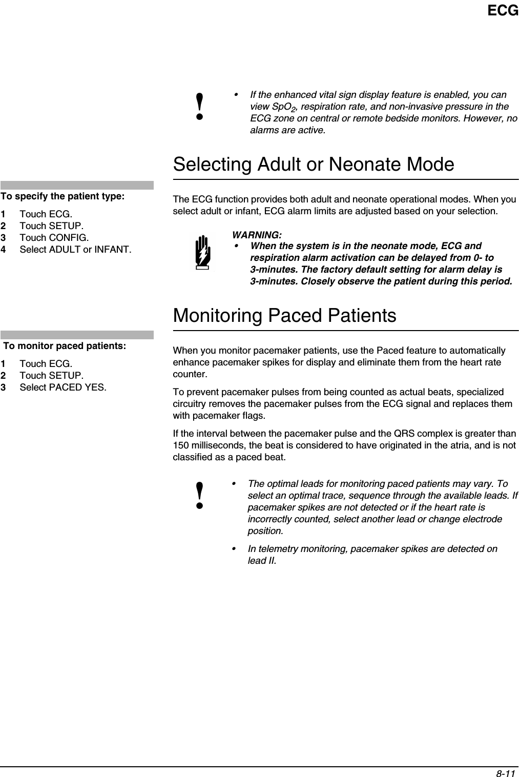 ECG8-11 Selecting Adult or Neonate ModeThe ECG function provides both adult and neonate operational modes. When you select adult or infant, ECG alarm limits are adjusted based on your selection.Monitoring Paced PatientsWhen you monitor pacemaker patients, use the Paced feature to automatically enhance pacemaker spikes for display and eliminate them from the heart rate counter. To prevent pacemaker pulses from being counted as actual beats, specialized circuitry removes the pacemaker pulses from the ECG signal and replaces them with pacemaker flags.If the interval between the pacemaker pulse and the QRS complex is greater than 150 milliseconds, the beat is considered to have originated in the atria, and is not classified as a paced beat.!• If the enhanced vital sign display feature is enabled, you can view SpO2, respiration rate, and non-invasive pressure in the ECG zone on central or remote bedside monitors. However, no alarms are active.WARNING:• When the system is in the neonate mode, ECG and respiration alarm activation can be delayed from 0- to 3-minutes. The factory default setting for alarm delay is 3-minutes. Closely observe the patient during this period. !• The optimal leads for monitoring paced patients may vary. To select an optimal trace, sequence through the available leads. If pacemaker spikes are not detected or if the heart rate is incorrectly counted, select another lead or change electrode position.• In telemetry monitoring, pacemaker spikes are detected on lead II.To specify the patient type:1Touch ECG.2Touch SETUP.3Touch CONFIG.4Select ADULT or INFANT. To monitor paced patients:1Touch ECG.2Touch SETUP. 3Select PACED YES.