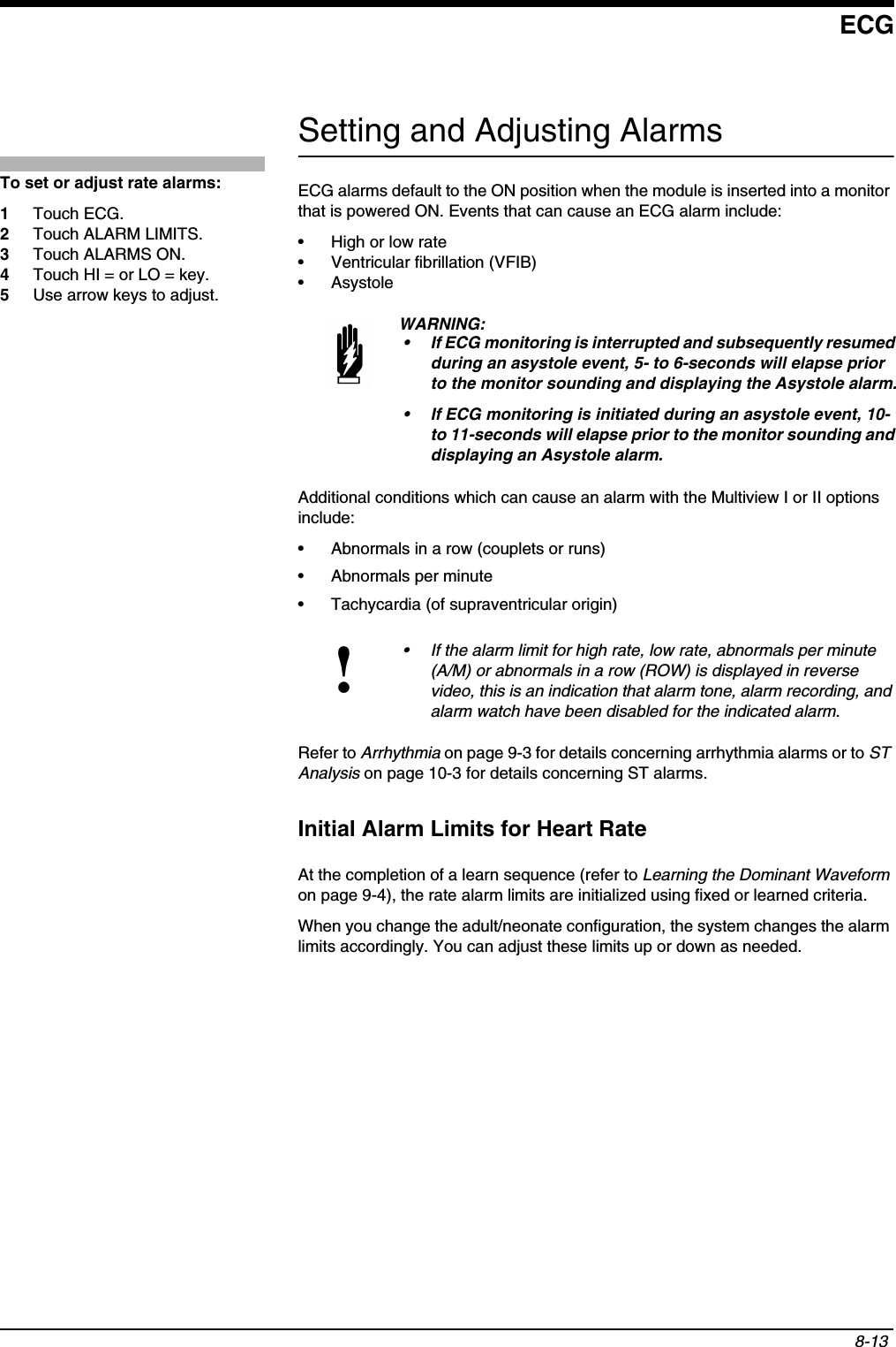 ECG8-13 Setting and Adjusting AlarmsECG alarms default to the ON position when the module is inserted into a monitor that is powered ON. Events that can cause an ECG alarm include:• High or low rate• Ventricular fibrillation (VFIB)• Asystole Additional conditions which can cause an alarm with the Multiview I or II options include:• Abnormals in a row (couplets or runs)• Abnormals per minute• Tachycardia (of supraventricular origin)Refer to Arrhythmia on page 9-3 for details concerning arrhythmia alarms or to ST Analysis on page 10-3 for details concerning ST alarms.Initial Alarm Limits for Heart RateAt the completion of a learn sequence (refer to Learning the Dominant Waveformon page 9-4), the rate alarm limits are initialized using fixed or learned criteria.When you change the adult/neonate configuration, the system changes the alarm limits accordingly. You can adjust these limits up or down as needed.WARNING:• If ECG monitoring is interrupted and subsequently resumed during an asystole event, 5- to 6-seconds will elapse prior to the monitor sounding and displaying the Asystole alarm.• If ECG monitoring is initiated during an asystole event, 10-to 11-seconds will elapse prior to the monitor sounding and displaying an Asystole alarm.!• If the alarm limit for high rate, low rate, abnormals per minute (A/M) or abnormals in a row (ROW) is displayed in reverse video, this is an indication that alarm tone, alarm recording, and alarm watch have been disabled for the indicated alarm.To set or adjust rate alarms:1Touch ECG.2Touch ALARM LIMITS.3Touch ALARMS ON.4Touch HI = or LO = key.5Use arrow keys to adjust.