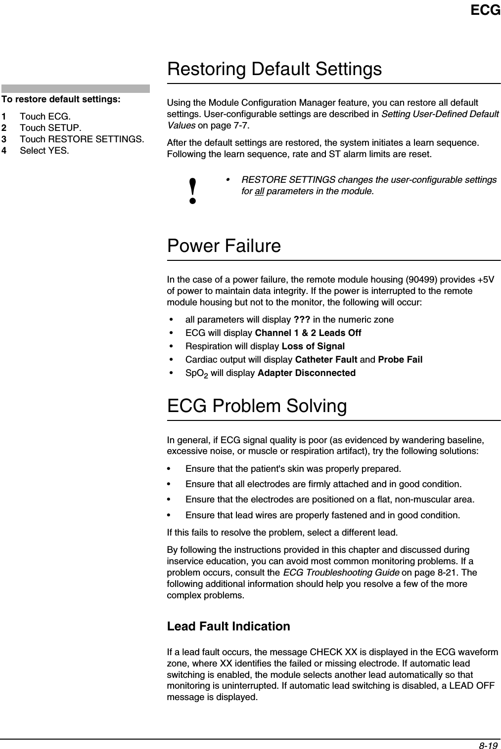 ECG8-19 Restoring Default SettingsUsing the Module Configuration Manager feature, you can restore all default settings. User-configurable settings are described in Setting User-Defined Default Values on page 7-7.After the default settings are restored, the system initiates a learn sequence. Following the learn sequence, rate and ST alarm limits are reset.Power FailureIn the case of a power failure, the remote module housing (90499) provides +5V of power to maintain data integrity. If the power is interrupted to the remote module housing but not to the monitor, the following will occur:• all parameters will display ??? in the numeric zone• ECG will display Channel 1 &amp; 2 Leads Off• Respiration will display Loss of Signal• Cardiac output will display Catheter Fault and Probe Fail•SpO2 will display Adapter DisconnectedECG Problem SolvingIn general, if ECG signal quality is poor (as evidenced by wandering baseline, excessive noise, or muscle or respiration artifact), try the following solutions:• Ensure that the patient&apos;s skin was properly prepared.• Ensure that all electrodes are firmly attached and in good condition.• Ensure that the electrodes are positioned on a flat, non-muscular area.• Ensure that lead wires are properly fastened and in good condition.If this fails to resolve the problem, select a different lead.By following the instructions provided in this chapter and discussed during inservice education, you can avoid most common monitoring problems. If a problem occurs, consult the ECG Troubleshooting Guide on page 8-21. The following additional information should help you resolve a few of the more complex problems.Lead Fault IndicationIf a lead fault occurs, the message CHECK XX is displayed in the ECG waveform zone, where XX identifies the failed or missing electrode. If automatic lead switching is enabled, the module selects another lead automatically so that monitoring is uninterrupted. If automatic lead switching is disabled, a LEAD OFF message is displayed.!• RESTORE SETTINGS changes the user-configurable settings for all parameters in the module.To restore default settings:1Touch ECG.2Touch SETUP.3Touch RESTORE SETTINGS.4Select YES.
