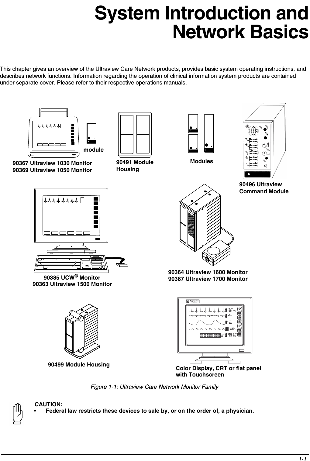 1-1 System Introduction andNetwork BasicsThis chapter gives an overview of the Ultraview Care Network products, provides basic system operating instructions, and describes network functions. Information regarding the operation of clinical information system products are contained under separate cover. Please refer to their respective operations manuals.Figure 1-1: Ultraview Care Network Monitor FamilyCAUTION:• Federal law restricts these devices to sale by, or on the order of, a physician.Modules90491 Module Housingmodule90367 Ultraview 1030 Monitor90369 Ultraview 1050 Monitor             90385 UCW® Monitor 90364 Ultraview 1600 Monitor90387 Ultraview 1700 Monitor90363 Ultraview 1500 MonitoradultNIBPNIBPSpO2P1-2P3-4COhlo2hlo1290496 Ultraview Command Module90499 Module Housing15:55      110/   68(  84)  mmHg    HR= 69 (ECG)16:54      115/   68(  77)  mmHg    HR= 69 (ECG)16:55      113/   55(  88)  mmHg    HR= 69 (ECG)16:56      108/   56(  82)  mmHg    HR= 69 (ECG)16:57      116/   62(  83)  mmHg    HR= 69 (ECG)ECGECGRESPSPO2NIBPLAST BP=16:5702/211166297206968bpm%(   83)mmHg15010010085300ROW   512040RA-LAV3ST=-0.16♥    II    MONST=  0.08A=0*S*21 FEB 1994?HELPMONITORSETUPSPECIALFUNCTIONSR  XTONE RESETALM SUSPENDRECORDPREVIOUSMENUSNORMALSCREENColor Display, CRT or flat panelwith Touchscreen