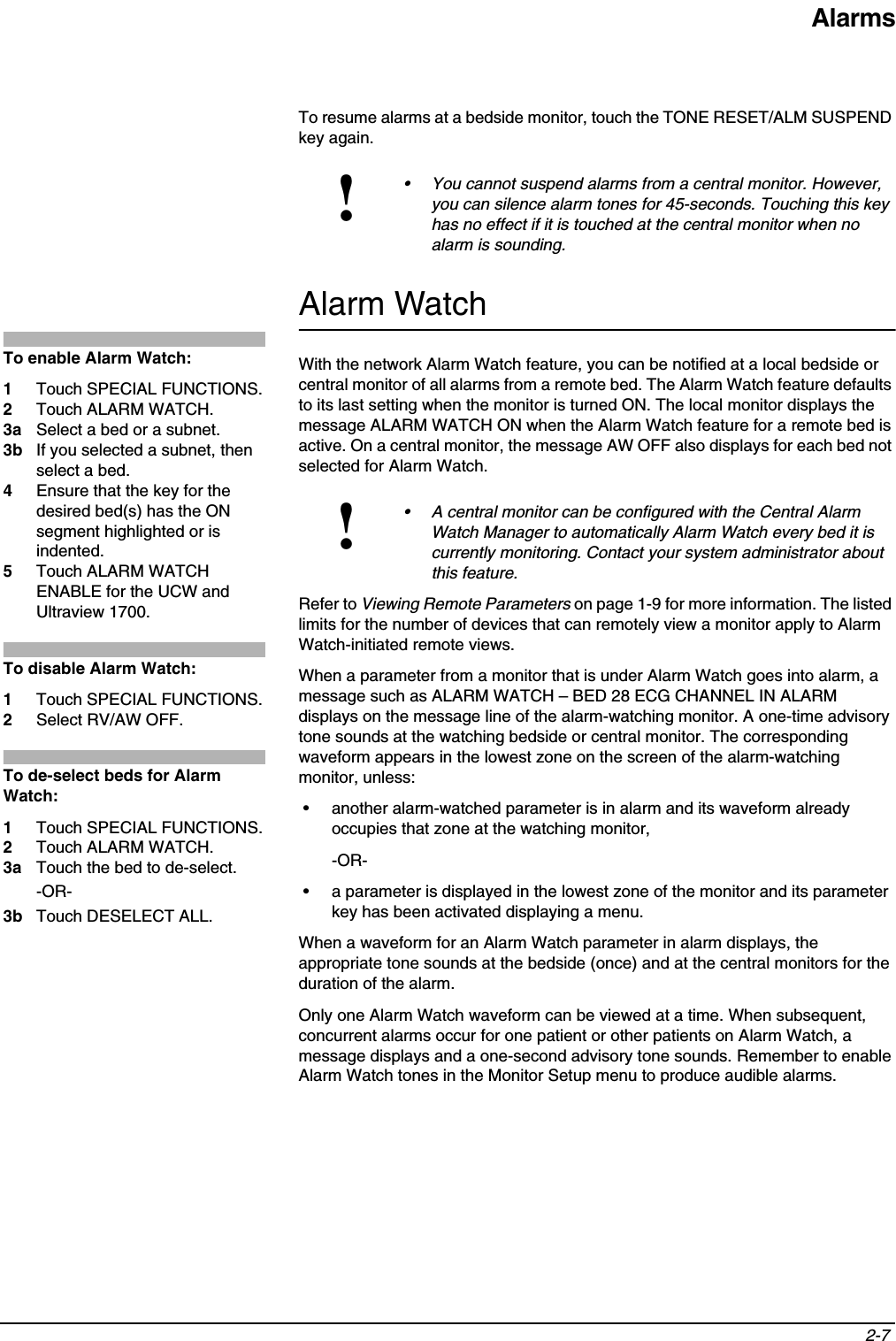 Alarms2-7 To resume alarms at a bedside monitor, touch the TONE RESET/ALM SUSPEND key again.Alarm WatchWith the network Alarm Watch feature, you can be notified at a local bedside or central monitor of all alarms from a remote bed. The Alarm Watch feature defaults to its last setting when the monitor is turned ON. The local monitor displays the message ALARM WATCH ON when the Alarm Watch feature for a remote bed is active. On a central monitor, the message AW OFF also displays for each bed not selected for Alarm Watch. Refer to Viewing Remote Parameters on page 1-9 for more information. The listed limits for the number of devices that can remotely view a monitor apply to Alarm Watch-initiated remote views.When a parameter from a monitor that is under Alarm Watch goes into alarm, a message such as ALARM WATCH – BED 28 ECG CHANNEL IN ALARM displays on the message line of the alarm-watching monitor. A one-time advisory tone sounds at the watching bedside or central monitor. The corresponding waveform appears in the lowest zone on the screen of the alarm-watching monitor, unless:• another alarm-watched parameter is in alarm and its waveform already occupies that zone at the watching monitor,-OR-• a parameter is displayed in the lowest zone of the monitor and its parameter key has been activated displaying a menu.When a waveform for an Alarm Watch parameter in alarm displays, the appropriate tone sounds at the bedside (once) and at the central monitors for the duration of the alarm.Only one Alarm Watch waveform can be viewed at a time. When subsequent, concurrent alarms occur for one patient or other patients on Alarm Watch, a message displays and a one-second advisory tone sounds. Remember to enable Alarm Watch tones in the Monitor Setup menu to produce audible alarms.!• You cannot suspend alarms from a central monitor. However, you can silence alarm tones for 45-seconds. Touching this key has no effect if it is touched at the central monitor when no alarm is sounding. !• A central monitor can be configured with the Central Alarm Watch Manager to automatically Alarm Watch every bed it is currently monitoring. Contact your system administrator about this feature.To enable Alarm Watch:1Touch SPECIAL FUNCTIONS. 2Touch ALARM WATCH.3a Select a bed or a subnet.3b If you selected a subnet, then select a bed.4Ensure that the key for the desired bed(s) has the ON segment highlighted or is indented.5Touch ALARM WATCH ENABLE for the UCW and Ultraview 1700.To disable Alarm Watch: 1Touch SPECIAL FUNCTIONS. 2Select RV/AW OFF.To de-select beds for Alarm Watch:1Touch SPECIAL FUNCTIONS.2Touch ALARM WATCH.3a Touch the bed to de-select.-OR-3b Touch DESELECT ALL.