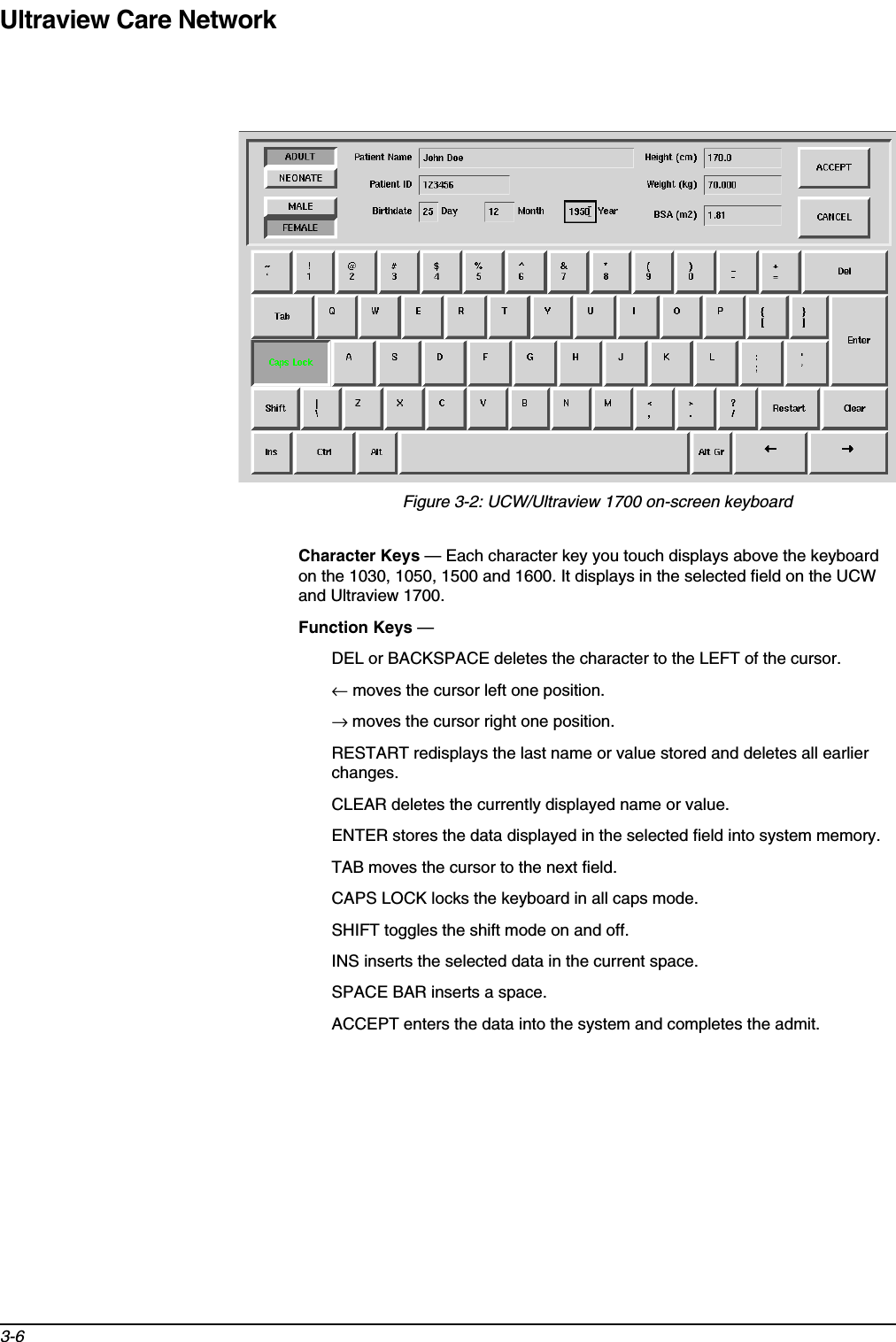 Ultraview Care Network3-6Figure 3-2: UCW/Ultraview 1700 on-screen keyboard Character Keys — Each character key you touch displays above the keyboard on the 1030, 1050, 1500 and 1600. It displays in the selected field on the UCW and Ultraview 1700.Function Keys — DEL or BACKSPACE deletes the character to the LEFT of the cursor.← moves the cursor left one position.→ moves the cursor right one position.RESTART redisplays the last name or value stored and deletes all earlier changes.CLEAR deletes the currently displayed name or value.ENTER stores the data displayed in the selected field into system memory.TAB moves the cursor to the next field.CAPS LOCK locks the keyboard in all caps mode.SHIFT toggles the shift mode on and off.INS inserts the selected data in the current space.SPACE BAR inserts a space.ACCEPT enters the data into the system and completes the admit.