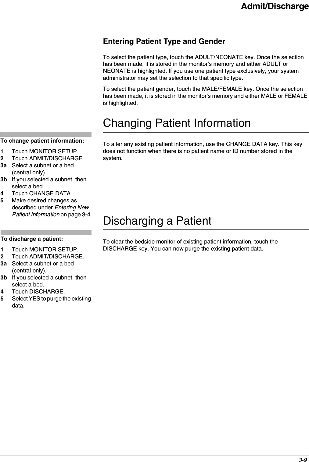Admit/Discharge3-9 Entering Patient Type and GenderTo select the patient type, touch the ADULT/NEONATE key. Once the selection has been made, it is stored in the monitor’s memory and either ADULT or NEONATE is highlighted. If you use one patient type exclusively, your system administrator may set the selection to that specific type.To select the patient gender, touch the MALE/FEMALE key. Once the selection has been made, it is stored in the monitor’s memory and either MALE or FEMALE is highlighted.Changing Patient InformationTo alter any existing patient information, use the CHANGE DATA key. This key does not function when there is no patient name or ID number stored in the system.Discharging a PatientTo clear the bedside monitor of existing patient information, touch the DISCHARGE key. You can now purge the existing patient data.To change patient information:1Touch MONITOR SETUP.2Touch ADMIT/DISCHARGE.3a Select a subnet or a bed (central only).3b If you selected a subnet, then select a bed.4Touch CHANGE DATA.5Make desired changes as described under Entering New Patient Information on page 3-4.To discharge a patient:1Touch MONITOR SETUP.2Touch ADMIT/DISCHARGE.3a Select a subnet or a bed (central only).3b If you selected a subnet, then select a bed.4Touch DISCHARGE.5Select YES to purge the existing data.