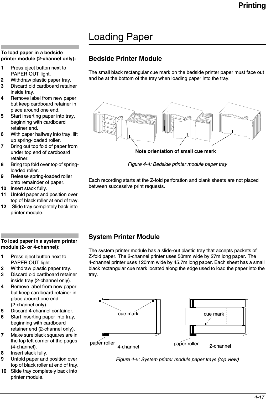 Printing4-17 Loading PaperBedside Printer ModuleThe small black rectangular cue mark on the bedside printer paper must face out and be at the bottom of the tray when loading paper into the tray.Figure 4-4: Bedside printer module paper trayEach recording starts at the Z-fold perforation and blank sheets are not placed between successive print requests.System Printer ModuleThe system printer module has a slide-out plastic tray that accepts packets ofZ-fold paper. The 2-channel printer uses 50mm wide by 27m long paper. The 4-channel printer uses 120mm wide by 45.7m long paper. Each sheet has a small black rectangular cue mark located along the edge used to load the paper into the tray.Figure 4-5: System printer module paper trays (top view)To load paper in a bedside printer module (2-channel only):1Press eject button next to PAPER OUT light. 2Withdraw plastic paper tray. 3Discard old cardboard retainer inside tray.4Remove label from new paper but keep cardboard retainer in place around one end.5Start inserting paper into tray, beginning with cardboard retainer end.6With paper halfway into tray, lift up spring-loaded roller.7Bring out top fold of paper from under top end of cardboard retainer.8Bring top fold over top of spring-loaded roller.9Release spring-loaded roller onto remainder of paper.10 Insert stack fully.11 Unfold paper and position over top of black roller at end of tray.12  Slide tray completely back into printer module.Note orientation of small cue markTo load paper in a system printer module (2- or 4-channel):1Press eject button next to PAPER OUT light.2Withdraw plastic paper tray.3Discard old cardboard retainer inside tray (2-channel only).4Remove label from new paper but keep cardboard retainer in place around one end (2-channel only).5Discard 4-channel container.6Start inserting paper into tray, beginning with cardboard retainer end (2-channel only).7Make sure black squares are in the top left corner of the pages (4-channel).8Insert stack fully.9Unfold paper and position over top of black roller at end of tray.10 Slide tray completely back into printer module.4-channel 2-channelpaper roller paper rollercue mark cue mark