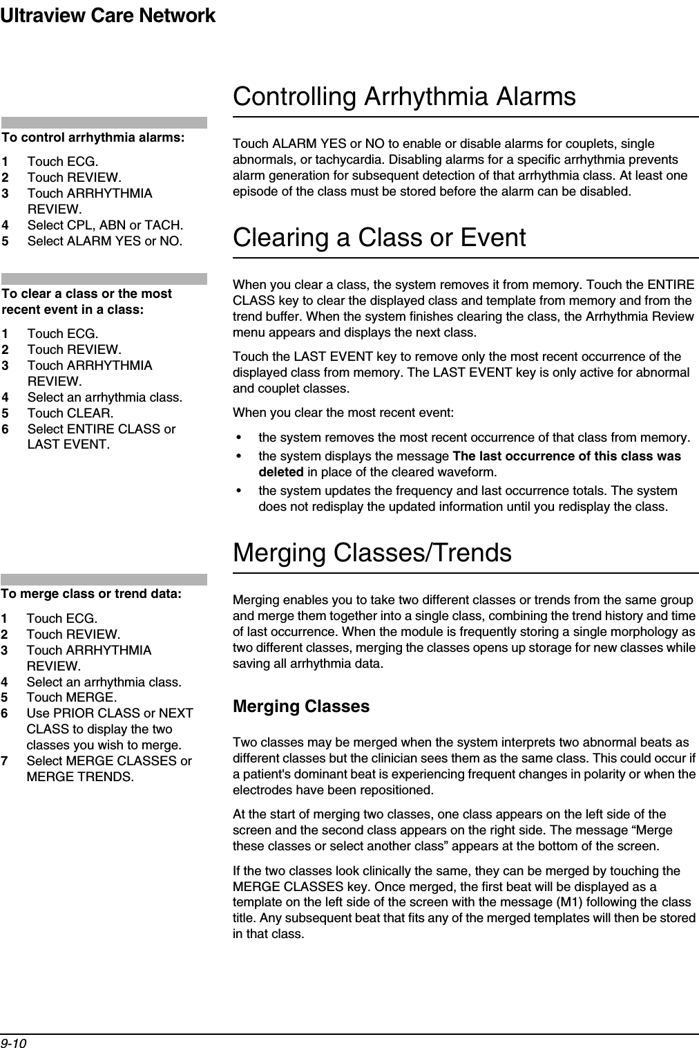 Ultraview Care Network9-10Controlling Arrhythmia AlarmsTouch ALARM YES or NO to enable or disable alarms for couplets, single abnormals, or tachycardia. Disabling alarms for a specific arrhythmia prevents alarm generation for subsequent detection of that arrhythmia class. At least one episode of the class must be stored before the alarm can be disabled.Clearing a Class or EventWhen you clear a class, the system removes it from memory. Touch the ENTIRE CLASS key to clear the displayed class and template from memory and from the trend buffer. When the system finishes clearing the class, the Arrhythmia Review menu appears and displays the next class.Touch the LAST EVENT key to remove only the most recent occurrence of the displayed class from memory. The LAST EVENT key is only active for abnormal and couplet classes.When you clear the most recent event:• the system removes the most recent occurrence of that class from memory.• the system displays the message The last occurrence of this class was deleted in place of the cleared waveform.• the system updates the frequency and last occurrence totals. The system does not redisplay the updated information until you redisplay the class.Merging Classes/TrendsMerging enables you to take two different classes or trends from the same group and merge them together into a single class, combining the trend history and time of last occurrence. When the module is frequently storing a single morphology as two different classes, merging the classes opens up storage for new classes while saving all arrhythmia data.Merging ClassesTwo classes may be merged when the system interprets two abnormal beats as different classes but the clinician sees them as the same class. This could occur if a patient&apos;s dominant beat is experiencing frequent changes in polarity or when the electrodes have been repositioned.At the start of merging two classes, one class appears on the left side of the screen and the second class appears on the right side. The message “Merge these classes or select another class” appears at the bottom of the screen.If the two classes look clinically the same, they can be merged by touching the MERGE CLASSES key. Once merged, the first beat will be displayed as a template on the left side of the screen with the message (M1) following the class title. Any subsequent beat that fits any of the merged templates will then be stored in that class.To control arrhythmia alarms:1Touch ECG.2Touch REVIEW.3Touch ARRHYTHMIA REVIEW.4Select CPL, ABN or TACH.5Select ALARM YES or NO.To clear a class or the most recent event in a class:1Touch ECG.2Touch REVIEW.3Touch ARRHYTHMIA REVIEW.4Select an arrhythmia class.5Touch CLEAR.6Select ENTIRE CLASS or LAST EVENT.To merge class or trend data:1Touch ECG.2Touch REVIEW.3Touch ARRHYTHMIA REVIEW.4Select an arrhythmia class.5Touch MERGE.6Use PRIOR CLASS or NEXT CLASS to display the two classes you wish to merge.7Select MERGE CLASSES or MERGE TRENDS.