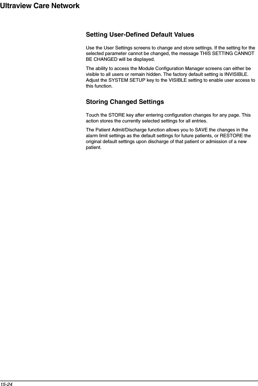 Ultraview Care Network15-24Setting User-Defined Default ValuesUse the User Settings screens to change and store settings. If the setting for the selected parameter cannot be changed, the message THIS SETTING CANNOT BE CHANGED will be displayed.The ability to access the Module Configuration Manager screens can either be visible to all users or remain hidden. The factory default setting is INVISIBLE. Adjust the SYSTEM SETUP key to the VISIBLE setting to enable user access to this function.Storing Changed SettingsTouch the STORE key after entering configuration changes for any page. This action stores the currently selected settings for all entries.The Patient Admit/Discharge function allows you to SAVE the changes in the alarm limit settings as the default settings for future patients, or RESTORE the original default settings upon discharge of that patient or admission of a new patient.