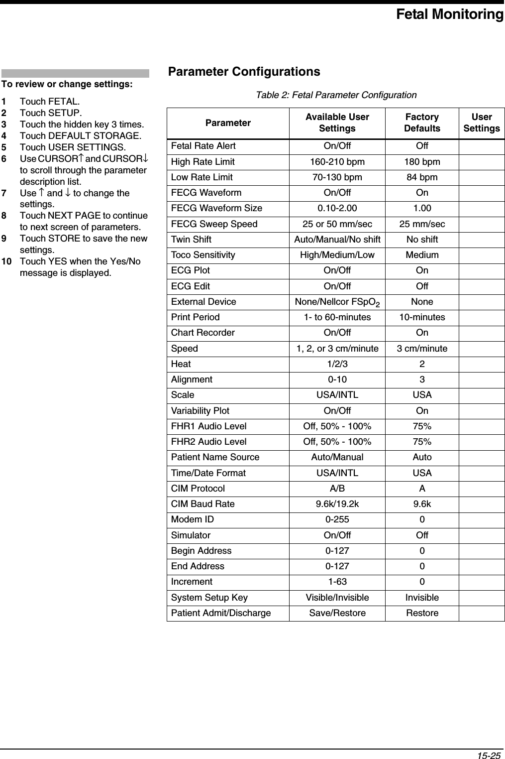 Fetal Monitoring15-25 Parameter ConfigurationsTable 2: Fetal Parameter ConfigurationParameter Available User SettingsFactory DefaultsUser SettingsFetal Rate Alert On/Off OffHigh Rate Limit 160-210 bpm 180 bpmLow Rate Limit 70-130 bpm 84 bpmFECG Waveform On/Off OnFECG Waveform Size 0.10-2.00  1.00FECG Sweep Speed 25 or 50 mm/sec 25 mm/secTwin Shift Auto/Manual/No shift No shiftToco Sensitivity High/Medium/Low MediumECG Plot On/Off OnECG Edit On/Off OffExternal Device None/Nellcor FSpO2NonePrint Period 1- to 60-minutes 10-minutesChart Recorder On/Off OnSpeed 1, 2, or 3 cm/minute 3 cm/minuteHeat 1/2/3 2Alignment 0-10 3Scale USA/INTL USAVariability Plot On/Off OnFHR1 Audio Level Off, 50% - 100% 75%FHR2 Audio Level Off, 50% - 100% 75%Patient Name Source Auto/Manual AutoTime/Date Format USA/INTL USACIM Protocol A/B ACIM Baud Rate 9.6k/19.2k 9.6kModem ID 0-255 0Simulator On/Off OffBegin Address 0-127 0End Address 0-127 0Increment 1-63 0System Setup Key Visible/Invisible InvisiblePatient Admit/Discharge Save/Restore RestoreTo review or change settings: 1Touch FETAL.2Touch SETUP.3Touch the hidden key 3 times.4Touch DEFAULT STORAGE.5Touch USER SETTINGS.6Use CURSOR↑ and CURSOR↓to scroll through the parameter description list.7Use ↑ and ↓ to change the settings.8Touch NEXT PAGE to continue to next screen of parameters.9Touch STORE to save the new settings.10 Touch YES when the Yes/No message is displayed.