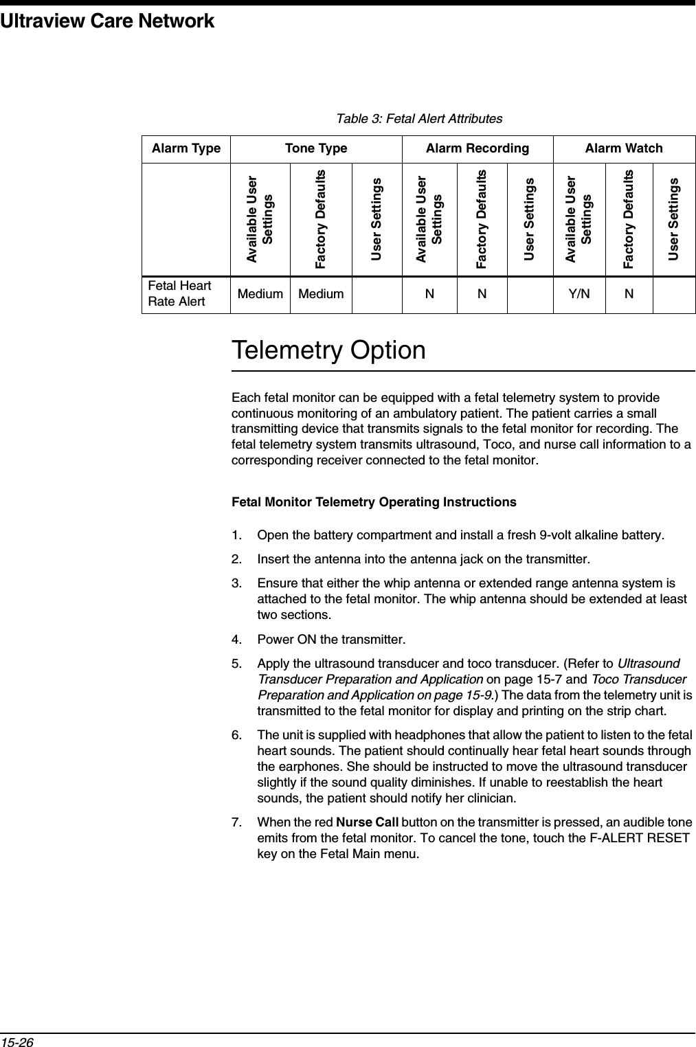 Ultraview Care Network15-26Telemetry OptionEach fetal monitor can be equipped with a fetal telemetry system to provide continuous monitoring of an ambulatory patient. The patient carries a small transmitting device that transmits signals to the fetal monitor for recording. The fetal telemetry system transmits ultrasound, Toco, and nurse call information to a corresponding receiver connected to the fetal monitor.Fetal Monitor Telemetry Operating Instructions1. Open the battery compartment and install a fresh 9-volt alkaline battery.2. Insert the antenna into the antenna jack on the transmitter.3. Ensure that either the whip antenna or extended range antenna system is attached to the fetal monitor. The whip antenna should be extended at least two sections.4. Power ON the transmitter.5. Apply the ultrasound transducer and toco transducer. (Refer to Ultrasound Transducer Preparation and Application on page 15-7 and Toco Transducer Preparation and Application on page 15-9.) The data from the telemetry unit is transmitted to the fetal monitor for display and printing on the strip chart.6. The unit is supplied with headphones that allow the patient to listen to the fetal heart sounds. The patient should continually hear fetal heart sounds through the earphones. She should be instructed to move the ultrasound transducer slightly if the sound quality diminishes. If unable to reestablish the heart sounds, the patient should notify her clinician.7. When the red Nurse Call button on the transmitter is pressed, an audible tone emits from the fetal monitor. To cancel the tone, touch the F-ALERT RESET key on the Fetal Main menu.Table 3: Fetal Alert AttributesAlarm Type Tone Type Alarm Recording Alarm WatchAvailable User SettingsFactory DefaultsUser SettingsAvailable User SettingsFactory DefaultsUser SettingsAvailable User SettingsFactory DefaultsUser SettingsFetal Heart Rate Alert Medium Medium N N Y/N N