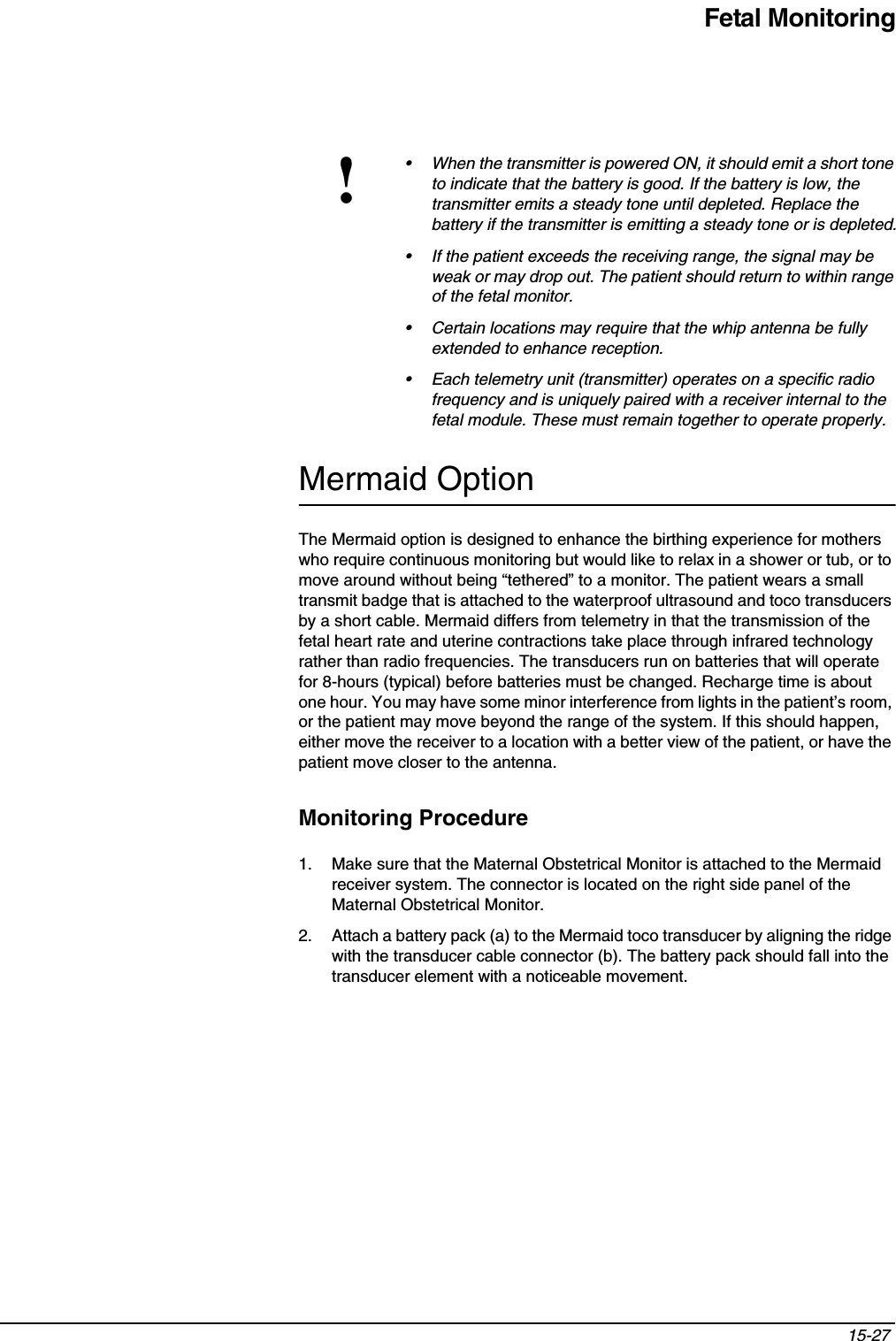 Fetal Monitoring15-27 Mermaid OptionThe Mermaid option is designed to enhance the birthing experience for mothers who require continuous monitoring but would like to relax in a shower or tub, or to move around without being “tethered” to a monitor. The patient wears a small transmit badge that is attached to the waterproof ultrasound and toco transducers by a short cable. Mermaid differs from telemetry in that the transmission of the fetal heart rate and uterine contractions take place through infrared technology rather than radio frequencies. The transducers run on batteries that will operate for 8-hours (typical) before batteries must be changed. Recharge time is about one hour. You may have some minor interference from lights in the patient’s room, or the patient may move beyond the range of the system. If this should happen, either move the receiver to a location with a better view of the patient, or have the patient move closer to the antenna.Monitoring Procedure1. Make sure that the Maternal Obstetrical Monitor is attached to the Mermaid receiver system. The connector is located on the right side panel of the Maternal Obstetrical Monitor.2. Attach a battery pack (a) to the Mermaid toco transducer by aligning the ridge with the transducer cable connector (b). The battery pack should fall into the transducer element with a noticeable movement.!• When the transmitter is powered ON, it should emit a short tone to indicate that the battery is good. If the battery is low, the transmitter emits a steady tone until depleted. Replace the battery if the transmitter is emitting a steady tone or is depleted.• If the patient exceeds the receiving range, the signal may be weak or may drop out. The patient should return to within range of the fetal monitor.• Certain locations may require that the whip antenna be fully extended to enhance reception.• Each telemetry unit (transmitter) operates on a specific radio frequency and is uniquely paired with a receiver internal to the fetal module. These must remain together to operate properly.