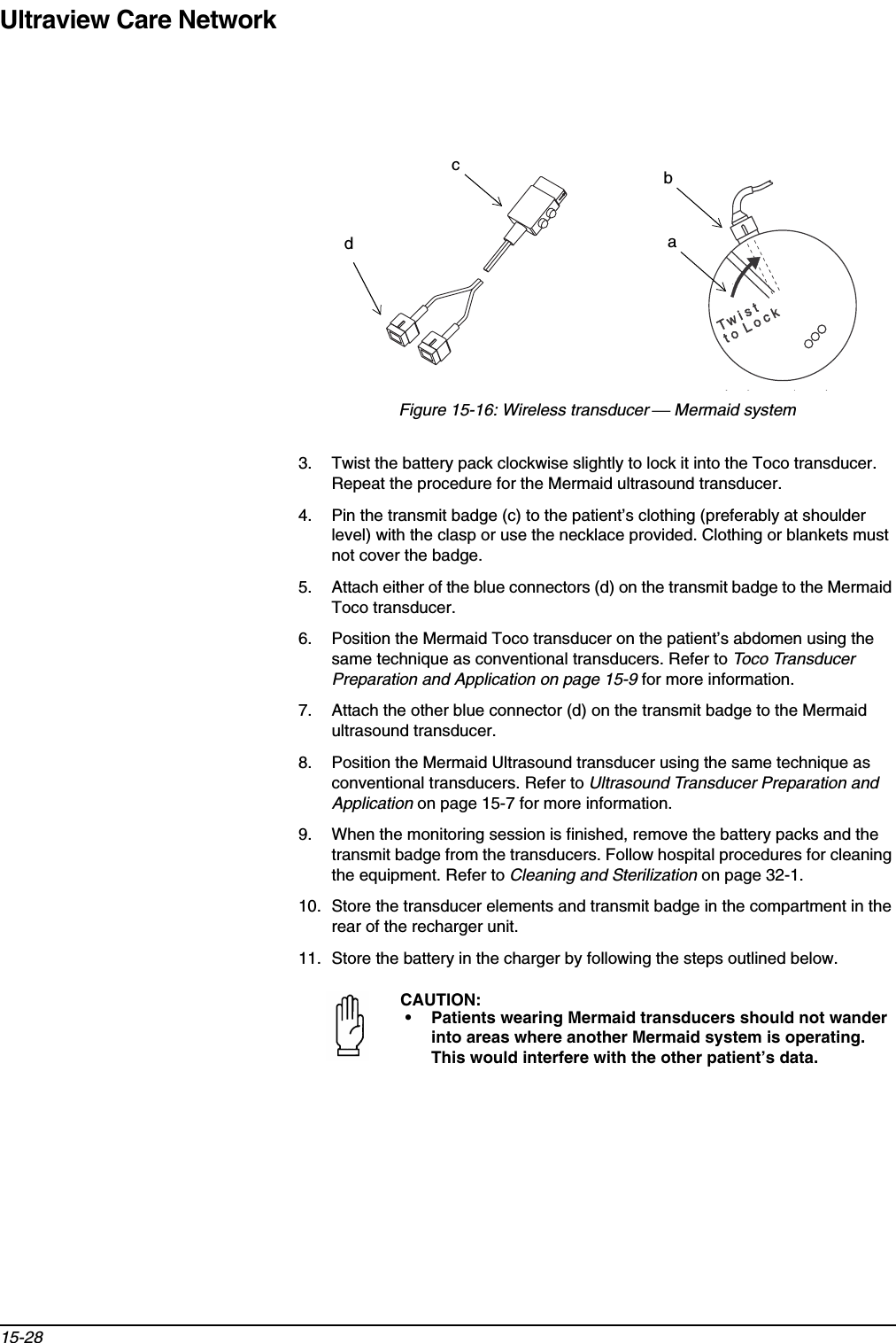 Ultraview Care Network15-28Figure 15-16: Wireless transducer  Mermaid system3. Twist the battery pack clockwise slightly to lock it into the Toco transducer. Repeat the procedure for the Mermaid ultrasound transducer.4. Pin the transmit badge (c) to the patient’s clothing (preferably at shoulder level) with the clasp or use the necklace provided. Clothing or blankets must not cover the badge.5. Attach either of the blue connectors (d) on the transmit badge to the Mermaid Toco transducer.6. Position the Mermaid Toco transducer on the patient’s abdomen using the same technique as conventional transducers. Refer to Toco Transducer Preparation and Application on page 15-9 for more information.7. Attach the other blue connector (d) on the transmit badge to the Mermaid ultrasound transducer.8. Position the Mermaid Ultrasound transducer using the same technique as conventional transducers. Refer to Ultrasound Transducer Preparation and Application on page 15-7 for more information.9. When the monitoring session is finished, remove the battery packs and the transmit badge from the transducers. Follow hospital procedures for cleaning the equipment. Refer to Cleaning and Sterilization on page 32-1.10. Store the transducer elements and transmit badge in the compartment in the rear of the recharger unit.11. Store the battery in the charger by following the steps outlined below.CAUTION:• Patients wearing Mermaid transducers should not wander into areas where another Mermaid system is operating. This would interfere with the other patient’s data.bdca