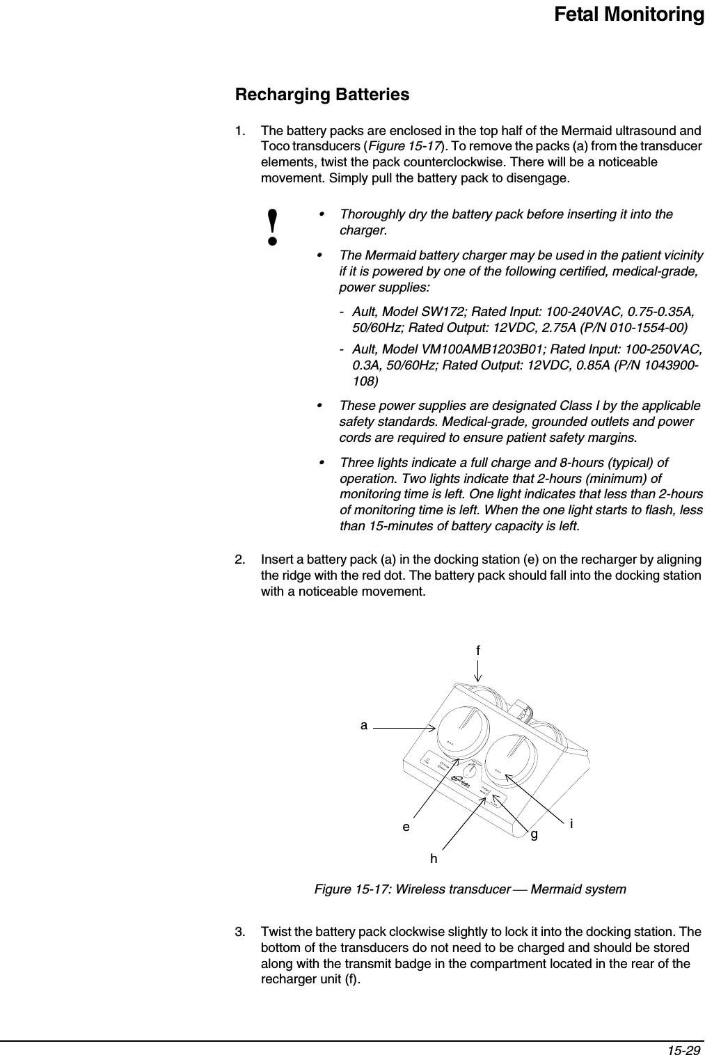 Fetal Monitoring15-29 Recharging Batteries1. The battery packs are enclosed in the top half of the Mermaid ultrasound and Toco transducers (Figure 15-17). To remove the packs (a) from the transducer elements, twist the pack counterclockwise. There will be a noticeable movement. Simply pull the battery pack to disengage.2. Insert a battery pack (a) in the docking station (e) on the recharger by aligning the ridge with the red dot. The battery pack should fall into the docking station with a noticeable movement.Figure 15-17: Wireless transducer  Mermaid system3. Twist the battery pack clockwise slightly to lock it into the docking station. The bottom of the transducers do not need to be charged and should be stored along with the transmit badge in the compartment located in the rear of the recharger unit (f).!• Thoroughly dry the battery pack before inserting it into the charger.• The Mermaid battery charger may be used in the patient vicinity if it is powered by one of the following certified, medical-grade, power supplies:- Ault, Model SW172; Rated Input: 100-240VAC, 0.75-0.35A, 50/60Hz; Rated Output: 12VDC, 2.75A (P/N 010-1554-00)- Ault, Model VM100AMB1203B01; Rated Input: 100-250VAC, 0.3A, 50/60Hz; Rated Output: 12VDC, 0.85A (P/N 1043900-108)• These power supplies are designated Class I by the applicable safety standards. Medical-grade, grounded outlets and power cords are required to ensure patient safety margins.• Three lights indicate a full charge and 8-hours (typical) of operation. Two lights indicate that 2-hours (minimum) of monitoring time is left. One light indicates that less than 2-hours of monitoring time is left. When the one light starts to flash, less than 15-minutes of battery capacity is left.cfehgia