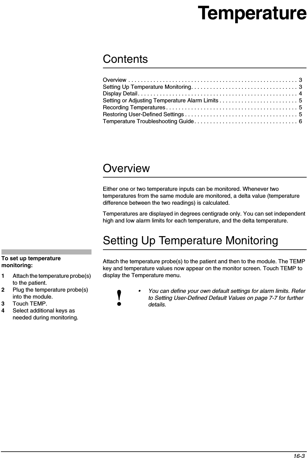 Contents16-3 Overview . . . . . . . . . . . . . . . . . . . . . . . . . . . . . . . . . . . . . . . . . . . . . . . . . . . . . . 3Setting Up Temperature Monitoring. . . . . . . . . . . . . . . . . . . . . . . . . . . . . . . . . .  3Display Detail. . . . . . . . . . . . . . . . . . . . . . . . . . . . . . . . . . . . . . . . . . . . . . . . . . . 4Setting or Adjusting Temperature Alarm Limits . . . . . . . . . . . . . . . . . . . . . . . . . 5Recording Temperatures . . . . . . . . . . . . . . . . . . . . . . . . . . . . . . . . . . . . . . . . . . 5Restoring User-Defined Settings . . . . . . . . . . . . . . . . . . . . . . . . . . . . . . . . . . . . 5Temperature Troubleshooting Guide. . . . . . . . . . . . . . . . . . . . . . . . . . . . . . . . . 6TemperatureOverviewEither one or two temperature inputs can be monitored. Whenever two temperatures from the same module are monitored, a delta value (temperature difference between the two readings) is calculated.Temperatures are displayed in degrees centigrade only. You can set independent high and low alarm limits for each temperature, and the delta temperature.Setting Up Temperature MonitoringAttach the temperature probe(s) to the patient and then to the module. The TEMP key and temperature values now appear on the monitor screen. Touch TEMP to display the Temperature menu.!• You can define your own default settings for alarm limits. Refer to Setting User-Defined Default Values on page 7-7 for further details.To set up temperature monitoring:1Attach the temperature probe(s) to the patient.2Plug the temperature probe(s) into the module. 3Touch TEMP.4Select additional keys as needed during monitoring.