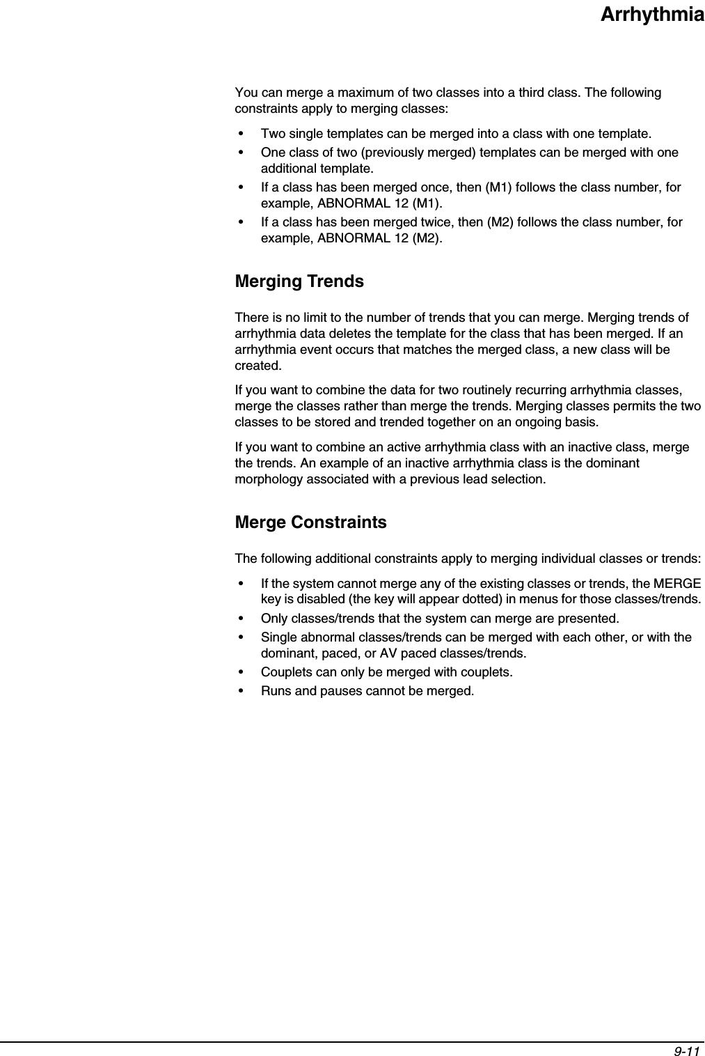 Arrhythmia9-11 You can merge a maximum of two classes into a third class. The following constraints apply to merging classes:• Two single templates can be merged into a class with one template.• One class of two (previously merged) templates can be merged with one additional template.• If a class has been merged once, then (M1) follows the class number, for example, ABNORMAL 12 (M1).• If a class has been merged twice, then (M2) follows the class number, for example, ABNORMAL 12 (M2).Merging TrendsThere is no limit to the number of trends that you can merge. Merging trends of arrhythmia data deletes the template for the class that has been merged. If an arrhythmia event occurs that matches the merged class, a new class will be created.If you want to combine the data for two routinely recurring arrhythmia classes, merge the classes rather than merge the trends. Merging classes permits the two classes to be stored and trended together on an ongoing basis.If you want to combine an active arrhythmia class with an inactive class, merge the trends. An example of an inactive arrhythmia class is the dominant morphology associated with a previous lead selection.Merge ConstraintsThe following additional constraints apply to merging individual classes or trends:• If the system cannot merge any of the existing classes or trends, the MERGE key is disabled (the key will appear dotted) in menus for those classes/trends. • Only classes/trends that the system can merge are presented.• Single abnormal classes/trends can be merged with each other, or with the dominant, paced, or AV paced classes/trends.• Couplets can only be merged with couplets.• Runs and pauses cannot be merged.