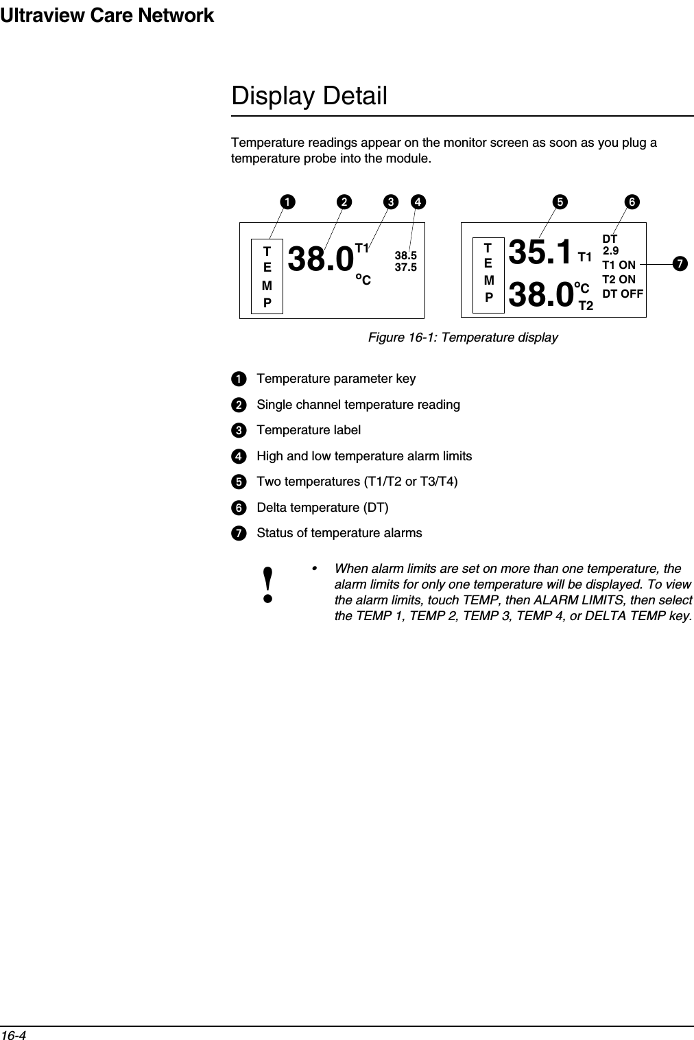 Ultraview Care Network16-4Display DetailTemperature readings appear on the monitor screen as soon as you plug a temperature probe into the module.Figure 16-1: Temperature displayᕡTemperature parameter keyᕢSingle channel temperature readingᕣTemperature labelᕤHigh and low temperature alarm limitsᕥTwo temperatures (T1/T2 or T3/T4)ᕦDelta temperature (DT)ᕧStatus of temperature alarms!• When alarm limits are set on more than one temperature, the alarm limits for only one temperature will be displayed. To view the alarm limits, touch TEMP, then ALARM LIMITS, then select the TEMP 1, TEMP 2, TEMP 3, TEMP 4, or DELTA TEMP key.38.0oC38.537.5TEMPᕢᕡᕣTEMPT1 ONT2 ONDT OFFᕤ ᕥ38.0oC35.1T1T2DT2.9 ᕧT1ᕦ