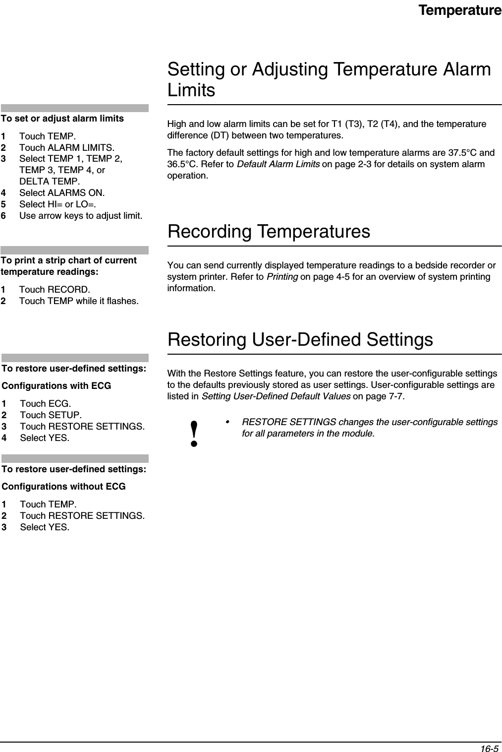 Temperature16-5 Setting or Adjusting Temperature Alarm LimitsHigh and low alarm limits can be set for T1 (T3), T2 (T4), and the temperature difference (DT) between two temperatures.The factory default settings for high and low temperature alarms are 37.5°C and 36.5°C. Refer to Default Alarm Limits on page 2-3 for details on system alarm operation.Recording TemperaturesYou can send currently displayed temperature readings to a bedside recorder or system printer. Refer to Printing on page 4-5 for an overview of system printing information.Restoring User-Defined SettingsWith the Restore Settings feature, you can restore the user-configurable settings to the defaults previously stored as user settings. User-configurable settings are listed in Setting User-Defined Default Values on page 7-7. !• RESTORE SETTINGS changes the user-configurable settings for all parameters in the module.To set or adjust alarm limits1Touch TEMP.2Touch ALARM LIMITS.3Select TEMP 1, TEMP 2, TEMP 3, TEMP 4, or DELTA TEMP.4Select ALARMS ON. 5Select HI= or LO=.6Use arrow keys to adjust limit.To print a strip chart of current temperature readings:1Touch RECORD.2Touch TEMP while it flashes.To restore user-defined settings:Configurations with ECG1Touch ECG.2Touch SETUP.3Touch RESTORE SETTINGS.4Select YES.To restore user-defined settings:Configurations without ECG1Touch TEMP.2Touch RESTORE SETTINGS.3Select YES.