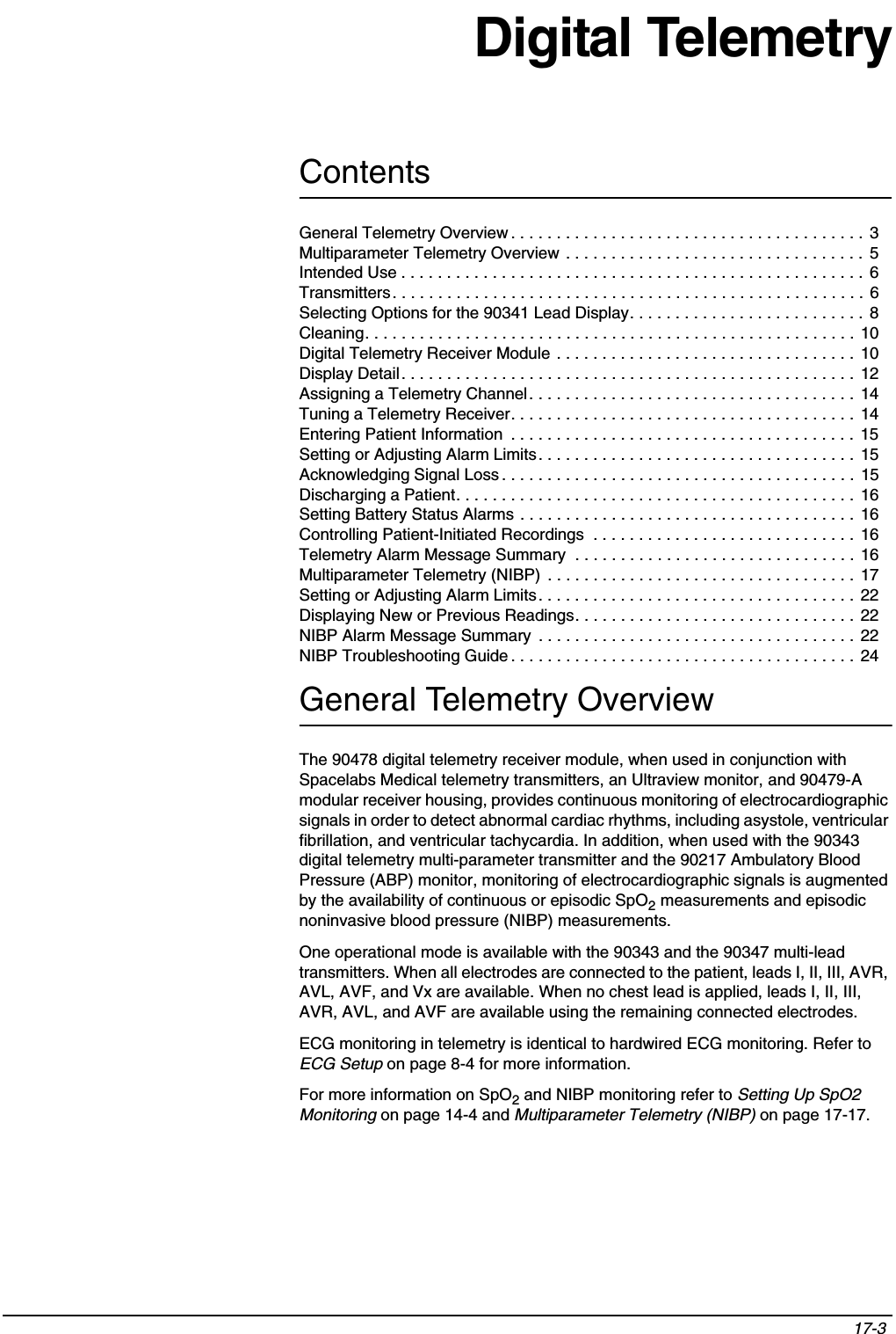 Contents17-3 Digital TelemetryGeneral Telemetry OverviewThe 90478 digital telemetry receiver module, when used in conjunction with Spacelabs Medical telemetry transmitters, an Ultraview monitor, and 90479-A modular receiver housing, provides continuous monitoring of electrocardiographic signals in order to detect abnormal cardiac rhythms, including asystole, ventricular fibrillation, and ventricular tachycardia. In addition, when used with the 90343 digital telemetry multi-parameter transmitter and the 90217 Ambulatory Blood Pressure (ABP) monitor, monitoring of electrocardiographic signals is augmented by the availability of continuous or episodic SpO2 measurements and episodic noninvasive blood pressure (NIBP) measurements.One operational mode is available with the 90343 and the 90347 multi-lead transmitters. When all electrodes are connected to the patient, leads I, II, III, AVR, AVL, AVF, and Vx are available. When no chest lead is applied, leads I, II, III, AVR, AVL, and AVF are available using the remaining connected electrodes.ECG monitoring in telemetry is identical to hardwired ECG monitoring. Refer to ECG Setup on page 8-4 for more information.For more information on SpO2 and NIBP monitoring refer to Setting Up SpO2 Monitoring on page 14-4 and Multiparameter Telemetry (NIBP) on page 17-17.General Telemetry Overview . . . . . . . . . . . . . . . . . . . . . . . . . . . . . . . . . . . . . . .  3Multiparameter Telemetry Overview . . . . . . . . . . . . . . . . . . . . . . . . . . . . . . . . .  5Intended Use . . . . . . . . . . . . . . . . . . . . . . . . . . . . . . . . . . . . . . . . . . . . . . . . . . . 6Transmitters. . . . . . . . . . . . . . . . . . . . . . . . . . . . . . . . . . . . . . . . . . . . . . . . . . . . 6Selecting Options for the 90341 Lead Display. . . . . . . . . . . . . . . . . . . . . . . . . . 8Cleaning. . . . . . . . . . . . . . . . . . . . . . . . . . . . . . . . . . . . . . . . . . . . . . . . . . . . . . 10Digital Telemetry Receiver Module . . . . . . . . . . . . . . . . . . . . . . . . . . . . . . . . .  10Display Detail. . . . . . . . . . . . . . . . . . . . . . . . . . . . . . . . . . . . . . . . . . . . . . . . . .  12Assigning a Telemetry Channel. . . . . . . . . . . . . . . . . . . . . . . . . . . . . . . . . . . .  14Tuning a Telemetry Receiver. . . . . . . . . . . . . . . . . . . . . . . . . . . . . . . . . . . . . .  14Entering Patient Information  . . . . . . . . . . . . . . . . . . . . . . . . . . . . . . . . . . . . . .  15Setting or Adjusting Alarm Limits. . . . . . . . . . . . . . . . . . . . . . . . . . . . . . . . . . .  15Acknowledging Signal Loss . . . . . . . . . . . . . . . . . . . . . . . . . . . . . . . . . . . . . . . 15Discharging a Patient. . . . . . . . . . . . . . . . . . . . . . . . . . . . . . . . . . . . . . . . . . . . 16Setting Battery Status Alarms . . . . . . . . . . . . . . . . . . . . . . . . . . . . . . . . . . . . . 16Controlling Patient-Initiated Recordings  . . . . . . . . . . . . . . . . . . . . . . . . . . . . . 16Telemetry Alarm Message Summary  . . . . . . . . . . . . . . . . . . . . . . . . . . . . . . . 16Multiparameter Telemetry (NIBP)  . . . . . . . . . . . . . . . . . . . . . . . . . . . . . . . . . .  17Setting or Adjusting Alarm Limits. . . . . . . . . . . . . . . . . . . . . . . . . . . . . . . . . . .  22Displaying New or Previous Readings. . . . . . . . . . . . . . . . . . . . . . . . . . . . . . . 22NIBP Alarm Message Summary  . . . . . . . . . . . . . . . . . . . . . . . . . . . . . . . . . . .  22NIBP Troubleshooting Guide . . . . . . . . . . . . . . . . . . . . . . . . . . . . . . . . . . . . . .  24