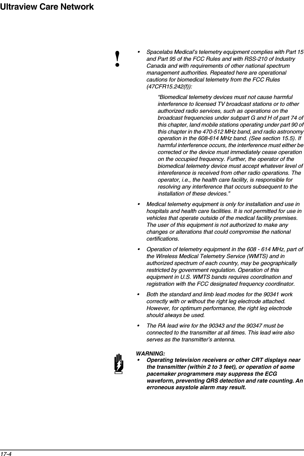 Ultraview Care Network17-4!• Spacelabs Medical’s telemetry equipment complies with Part 15 and Part 95 of the FCC Rules and with RSS-210 of Industry Canada and with requirements of other national spectrum management authorities. Repeated here are operational cautions for biomedical telemetry from the FCC Rules (47CFR15.242(f)):“Biomedical telemetry devices must not cause harmful interference to licensed TV broadcast stations or to other authorized radio services, such as operations on the broadcast frequencies under subpart G and H of part 74 of this chapter, land mobile stations operating under part 90 of this chapter in the 470-512 MHz band, and radio astronomy operation in the 608-614 MHz band. (See section 15.5). If harmful interference occurs, the interference must either be corrected or the device must immediately cease operation on the occupied frequency. Further, the operator of the biomedical telemetry device must accept whatever level of intereference is received from other radio operations. The operator, i.e., the health care facility, is responsible for resolving any interference that occurs subsequent to the installation of these devices.” • Medical telemetry equipment is only for installation and use in hospitals and health care facilities. It is not permitted for use in vehicles that operate outside of the medical facility premises. The user of this equipment is not authorized to make any changes or alterations that could compromise the national certifications.• Operation of telemetry equipment in the 608 - 614 MHz, part of the Wireless Medical Telemetry Service (WMTS) and in authorized spectrum of each country, may be geographically restricted by government regulation. Operation of this equipment in U.S. WMTS bands requires coordination and registration with the FCC designated frequency coordinator.• Both the standard and limb lead modes for the 90341 work correctly with or without the right leg electrode attached. However, for optimum performance, the right leg electrode should always be used.• The RA lead wire for the 90343 and the 90347 must be connected to the transmitter at all times. This lead wire also serves as the transmitter’s antenna.WARNING:• Operating television receivers or other CRT displays near the transmitter (within 2 to 3 feet), or operation of some pacemaker programmers may suppress the ECG waveform, preventing QRS detection and rate counting. An erroneous asystole alarm may result. 