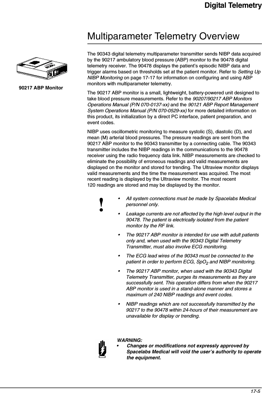 Digital Telemetry17-5 Multiparameter Telemetry OverviewThe 90343 digital telemetry multiparameter transmitter sends NIBP data acquired by the 90217 ambulatory blood pressure (ABP) monitor to the 90478 digital telemetry receiver. The 90478 displays the patient’s episodic NIBP data and trigger alarms based on thresholds set at the patient monitor. Refer to Setting Up NIBP Monitoring on page 17-17 for information on configuring and using ABP monitors with multiparameter telemetry.The 90217 ABP monitor is a small, lightweight, battery-powered unit designed to take blood pressure measurements. Refer to the 90207/90217 ABP Monitors Operations Manual (P/N 070-0137-xx) and the 90121 ABP Report Management System Operations Manual (P/N 070-0529-xx) for more detailed information on this product, its initialization by a direct PC interface, patient preparation, and event codes. NIBP uses oscillometric monitoring to measure systolic (S), diastolic (D), and mean (M) arterial blood pressures. The pressure readings are sent from the 90217 ABP monitor to the 90343 transmitter by a connecting cable. The 90343 transmitter includes the NIBP readings in the communications to the 90478 receiver using the radio frequency data link. NIBP measurements are checked to eliminate the possibility of erroneous readings and valid measurements are displayed on the monitor and stored for trending. The Ultraview monitor displays valid measurements and the time the measurement was acquired. The most recent reading is displayed by the Ultraview monitor. The most recent 120 readings are stored and may be displayed by the monitor.!• All system connections must be made by Spacelabs Medical personnel only.• Leakage currents are not affected by the high level output in the 90478. The patient is electrically isolated from the patient monitor by the RF link.• The 90217 ABP monitor is intended for use with adult patients only and, when used with the 90343 Digital Telemetry Transmitter, must also involve ECG monitoring.• The ECG lead wires of the 90343 must be connected to the patient in order to perform ECG, SpO2 and NIBP monitoring.• The 90217 ABP monitor, when used with the 90343 Digital Telemetry Transmitter, purges its measurements as they are successfully sent. This operation differs from when the 90217 ABP monitor is used in a stand-alone manner and stores a maximum of 240 NIBP readings and event codes.• NIBP readings which are not successfully transmitted by the 90217 to the 90478 within 24-hours of their measurement are unavailable for display or trending.WARNING:• Changes or modifications not expressly approved by Spacelabs Medical will void the user’s authority to operate the equipment. 90217 ABP Monitor