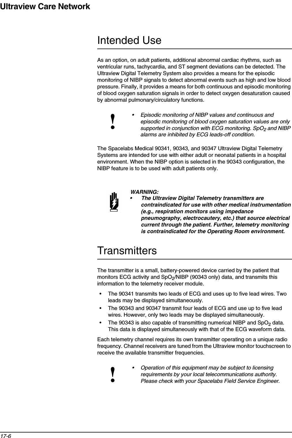 Ultraview Care Network17-6Intended UseAs an option, on adult patients, additional abnormal cardiac rhythms, such as ventricular runs, tachycardia, and ST segment deviations can be detected. The Ultraview Digital Telemetry System also provides a means for the episodic monitoring of NIBP signals to detect abnormal events such as high and low blood pressure. Finally, it provides a means for both continuous and episodic monitoring of blood oxygen saturation signals in order to detect oxygen desaturation caused by abnormal pulmonary/circulatory functions.The Spacelabs Medical 90341, 90343, and 90347 Ultraview Digital Telemetry Systems are intended for use with either adult or neonatal patients in a hospital environment. When the NIBP option is selected in the 90343 configuration, the NIBP feature is to be used with adult patients only.TransmittersThe transmitter is a small, battery-powered device carried by the patient that monitors ECG activity and SpO2/NIBP (90343 only) data, and transmits this information to the telemetry receiver module. • The 90341 transmits two leads of ECG and uses up to five lead wires. Two leads may be displayed simultaneously.• The 90343 and 90347 transmit four leads of ECG and use up to five lead wires. However, only two leads may be displayed simultaneously.• The 90343 is also capable of transmitting numerical NIBP and SpO2 data. This data is displayed simultaneously with that of the ECG waveform data.Each telemetry channel requires its own transmitter operating on a unique radio frequency. Channel receivers are tuned from the Ultraview monitor touchscreen to receive the available transmitter frequencies.!• Episodic monitoring of NIBP values and continuous and episodic monitoring of blood oxygen saturation values are only supported in conjunction with ECG monitoring. SpO2 and NIBP alarms are inhibited by ECG leads-off condition.WARNING:• The Ultraview Digital Telemetry transmitters are contraindicated for use with other medical instrumentation (e.g., respiration monitors using impedance pneumography, electrocautery, etc.) that source electrical current through the patient. Further, telemetry monitoring is contraindicated for the Operating Room environment. !• Operation of this equipment may be subject to licensing requirements by your local telecommunications authority. Please check with your Spacelabs Field Service Engineer.