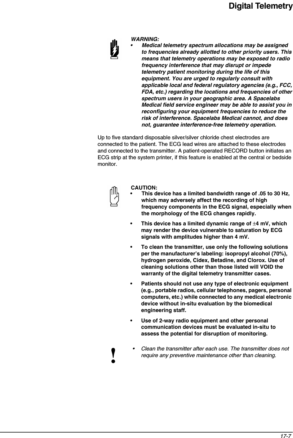 Digital Telemetry17-7 Up to five standard disposable silver/silver chloride chest electrodes are connected to the patient. The ECG lead wires are attached to these electrodes and connected to the transmitter. A patient-operated RECORD button initiates an ECG strip at the system printer, if this feature is enabled at the central or bedside monitor.WARNING:• Medical telemetry spectrum allocations may be assigned to frequencies already allotted to other priority users. This means that telemetry operations may be exposed to radio frequency interference that may disrupt or impede telemetry patient monitoring during the life of this equipment. You are urged to regularly consult with applicable local and federal regulatory agencies (e.g., FCC, FDA, etc.) regarding the locations and frequencies of other spectrum users in your geographic area. A Spacelabs Medical field service engineer may be able to assist you in reconfiguring your equipment frequencies to reduce the risk of interference. Spacelabs Medical cannot, and does not, guarantee interference-free telemetry operation. CAUTION:• This device has a limited bandwidth range of .05 to 30 Hz, which may adversely affect the recording of high frequency components in the ECG signal, especially when the morphology of the ECG changes rapidly.• This device has a limited dynamic range of ±4 mV, which may render the device vulnerable to saturation by ECG signals with amplitudes higher than 4 mV.• To clean the transmitter, use only the following solutions per the manufacturer’s labeling: isopropyl alcohol (70%), hydrogen peroxide, Cidex, Betadine, and Clorox. Use of cleaning solutions other than those listed will VOID the warranty of the digital telemetry transmitter cases.• Patients should not use any type of electronic equipment (e.g., portable radios, cellular telephones, pagers, personal computers, etc.) while connected to any medical electronic device without in-situ evaluation by the biomedical engineering staff.• Use of 2-way radio equipment and other personal communication devices must be evaluated in-situ to assess the potential for disruption of monitoring. !• Clean the transmitter after each use. The transmitter does not require any preventive maintenance other than cleaning.