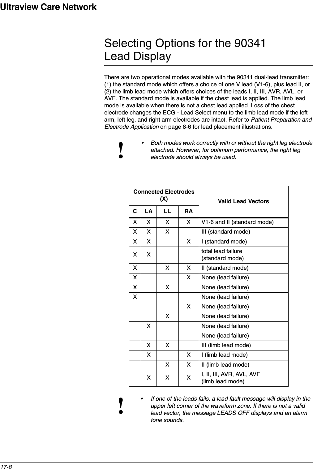 Ultraview Care Network17-8Selecting Options for the 90341 Lead DisplayThere are two operational modes available with the 90341 dual-lead transmitter: (1) the standard mode which offers a choice of one V lead (V1-6), plus lead II, or (2) the limb lead mode which offers choices of the leads I, II, III, AVR, AVL, or AVF. The standard mode is available if the chest lead is applied. The limb lead mode is available when there is not a chest lead applied. Loss of the chest electrode changes the ECG - Lead Select menu to the limb lead mode if the left arm, left leg, and right arm electrodes are intact. Refer to Patient Preparation and Electrode Application on page 8-6 for lead placement illustrations.!• Both modes work correctly with or without the right leg electrode attached. However, for optimum performance, the right leg electrode should always be used.Connected Electrodes (X) Valid Lead VectorsCLA LL RAX X X X V1-6 and II (standard mode)X X X III (standard mode)X X X I (standard mode)XX total lead failure(standard mode)X X X II (standard mode)X X None (lead failure)X X None (lead failure)X None (lead failure)X None (lead failure)X None (lead failure)X None (lead failure)None (lead failure)X X III (limb lead mode)X X I (limb lead mode)X X II (limb lead mode)XX XI, II, III, AVR, AVL, AVF (limb lead mode)!• If one of the leads fails, a lead fault message will display in the upper left corner of the waveform zone. If there is not a valid lead vector, the message LEADS OFF displays and an alarm tone sounds.