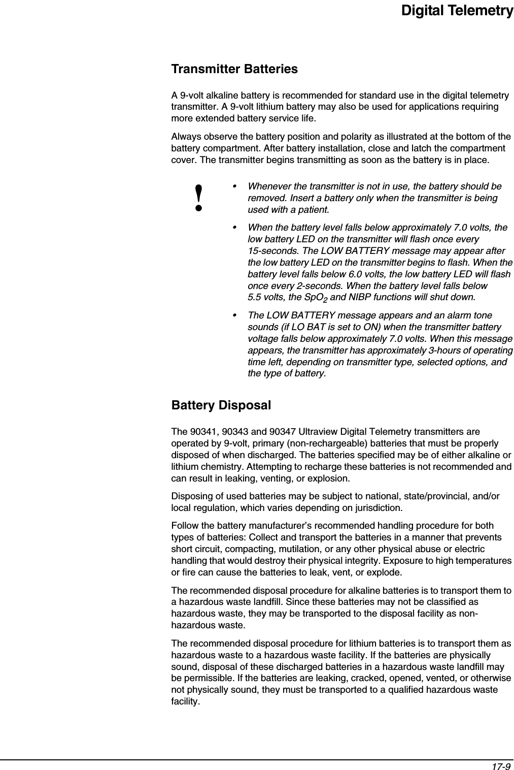 Digital Telemetry17-9 Transmitter BatteriesA 9-volt alkaline battery is recommended for standard use in the digital telemetry transmitter. A 9-volt lithium battery may also be used for applications requiring more extended battery service life. Always observe the battery position and polarity as illustrated at the bottom of the battery compartment. After battery installation, close and latch the compartment cover. The transmitter begins transmitting as soon as the battery is in place.Battery DisposalThe 90341, 90343 and 90347 Ultraview Digital Telemetry transmitters are operated by 9-volt, primary (non-rechargeable) batteries that must be properly disposed of when discharged. The batteries specified may be of either alkaline or lithium chemistry. Attempting to recharge these batteries is not recommended and can result in leaking, venting, or explosion.Disposing of used batteries may be subject to national, state/provincial, and/or local regulation, which varies depending on jurisdiction.Follow the battery manufacturer’s recommended handling procedure for both types of batteries: Collect and transport the batteries in a manner that prevents short circuit, compacting, mutilation, or any other physical abuse or electric handling that would destroy their physical integrity. Exposure to high temperatures or fire can cause the batteries to leak, vent, or explode.The recommended disposal procedure for alkaline batteries is to transport them to a hazardous waste landfill. Since these batteries may not be classified as hazardous waste, they may be transported to the disposal facility as non-hazardous waste.The recommended disposal procedure for lithium batteries is to transport them as hazardous waste to a hazardous waste facility. If the batteries are physically sound, disposal of these discharged batteries in a hazardous waste landfill may be permissible. If the batteries are leaking, cracked, opened, vented, or otherwise not physically sound, they must be transported to a qualified hazardous waste facility. !• Whenever the transmitter is not in use, the battery should be removed. Insert a battery only when the transmitter is being used with a patient. • When the battery level falls below approximately 7.0 volts, the low battery LED on the transmitter will flash once every 15-seconds. The LOW BATTERY message may appear after the low battery LED on the transmitter begins to flash. When the battery level falls below 6.0 volts, the low battery LED will flash once every 2-seconds. When the battery level falls below 5.5 volts, the SpO2 and NIBP functions will shut down. • The LOW BATTERY message appears and an alarm tone sounds (if LO BAT is set to ON) when the transmitter battery voltage falls below approximately 7.0 volts. When this message appears, the transmitter has approximately 3-hours of operating time left, depending on transmitter type, selected options, and the type of battery. 