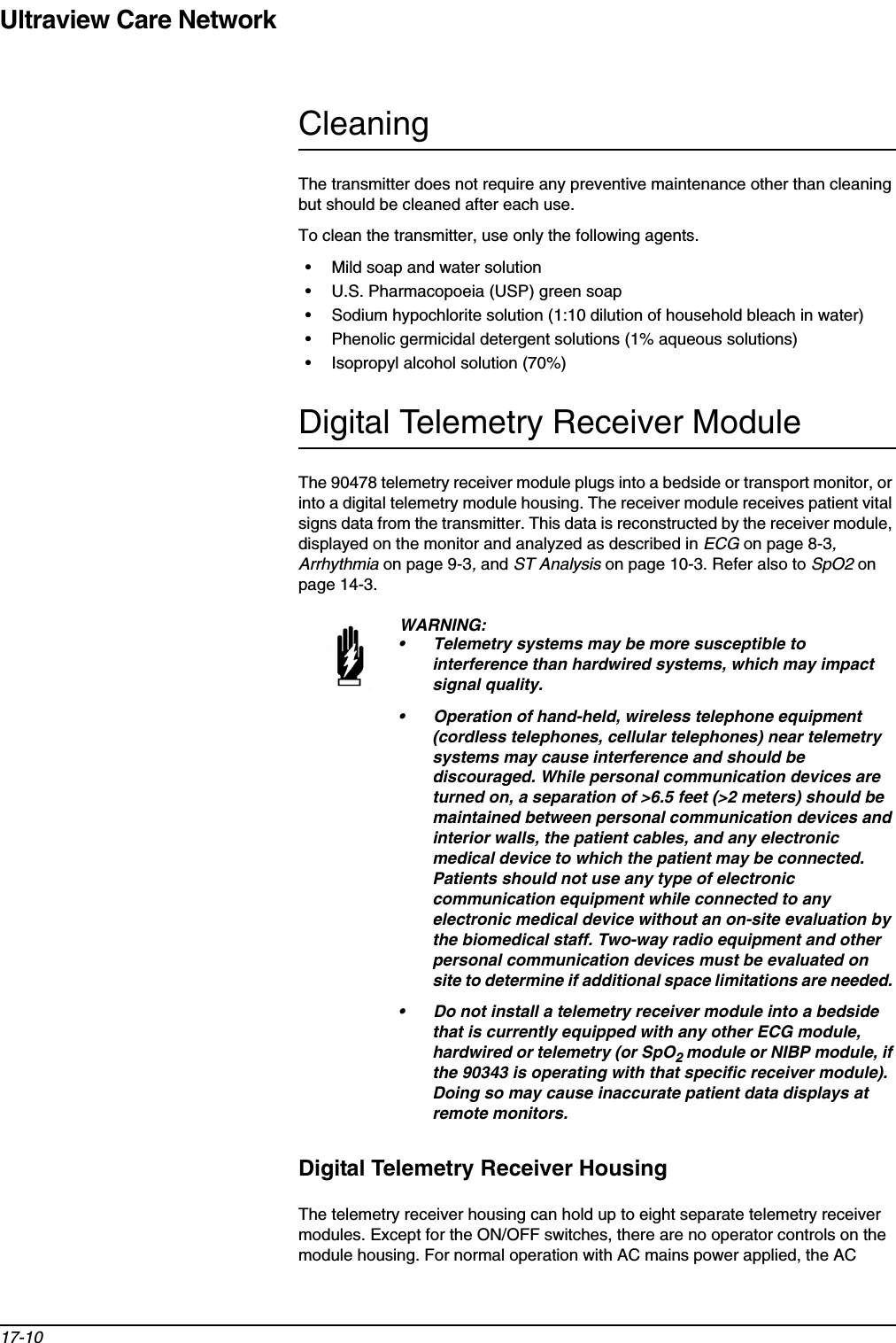 Ultraview Care Network17-10CleaningThe transmitter does not require any preventive maintenance other than cleaning but should be cleaned after each use.To clean the transmitter, use only the following agents.• Mild soap and water solution• U.S. Pharmacopoeia (USP) green soap• Sodium hypochlorite solution (1:10 dilution of household bleach in water)• Phenolic germicidal detergent solutions (1% aqueous solutions)• Isopropyl alcohol solution (70%)Digital Telemetry Receiver ModuleThe 90478 telemetry receiver module plugs into a bedside or transport monitor, or into a digital telemetry module housing. The receiver module receives patient vital signs data from the transmitter. This data is reconstructed by the receiver module, displayed on the monitor and analyzed as described in ECG on page 8-3,Arrhythmia on page 9-3, and ST Analysis on page 10-3. Refer also to SpO2 on page 14-3.Digital Telemetry Receiver HousingThe telemetry receiver housing can hold up to eight separate telemetry receiver modules. Except for the ON/OFF switches, there are no operator controls on the module housing. For normal operation with AC mains power applied, the AC WARNING:• Telemetry systems may be more susceptible to interference than hardwired systems, which may impact signal quality.• Operation of hand-held, wireless telephone equipment (cordless telephones, cellular telephones) near telemetry systems may cause interference and should be discouraged. While personal communication devices are turned on, a separation of &gt;6.5 feet (&gt;2 meters) should be maintained between personal communication devices and interior walls, the patient cables, and any electronic medical device to which the patient may be connected. Patients should not use any type of electronic communication equipment while connected to any electronic medical device without an on-site evaluation by the biomedical staff. Two-way radio equipment and other personal communication devices must be evaluated on site to determine if additional space limitations are needed. • Do not install a telemetry receiver module into a bedside that is currently equipped with any other ECG module, hardwired or telemetry (or SpO2module or NIBP module, if the 90343 is operating with that specific receiver module). Doing so may cause inaccurate patient data displays at remote monitors.